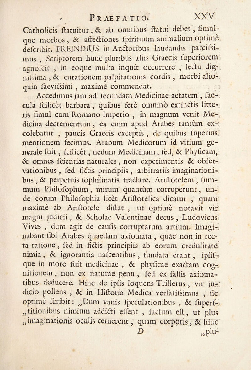 Catholicis ftatnitur, & ab omnibus ftatui debet, fimul- que morbos, & affediones fpirituiim animalium optime delci-ibir. FREINDlUS in Audoribus laudandis parcifsi- mus , Scriptorem hunc pluribus aliis Graecis fuperiorem agnofcic , in eoque multa inquit occurrere , kdu dig-. niisima , & curationem palpitationis cordis , morbi alio- quin faevifsimi , maxime commendat. ■, Accedimus jam ad fecundam Medicinae aetatem , fae¬ cula fcilicet barbara, quibus fere omnino extindis litte-, ris fimul cum Romano Imperio , in magnum venit Me¬ dicina decrementum, ea enim apud Arabes tantiim ex-; colebatur , paucis Graecis exceptis , de quibus fupefius,- mentionem fecimus. Arabum Medicorum id vitium ge¬ nerale fuit, fcilicet, nedum Medicinam, fed, & Phyficam, & omnes fcientias naturales, non experimentis & obfer- vationibus, fed fidis principiis , arbitrariis imaginationi¬ bus, & perpetuis fophifmatis tradare. Ariftotelem , fum- mum Philofophum, mirum quantum corruperunt, un¬ de eorum Philofophia licet Ariftotelica dicatur , quam’ maxime ab Ariftotele diftat , ut optime notavit vir magni judicii, & Scholae Valentinae decus, Ludovicus Vives , dum agit de caulis corruptarum artium. Imagi-j nabant fibi Arabes quaedam axiomata , quae non in rec¬ ta ratione, fed in fidis principiis ab eorum credulitate nimia , & ignorantia nafcentibus, fundata erant, iplif-i que in more fuit medicinae , & phyficae exadam cog¬ nitionem , non ex naturae penu , fed ex fallis axioma¬ tibus deducere. Hinc de iplis loquens Trillerus, vir ju-' dicio pollens , & in Hiftoria Medica verfatifsimus , fi.c: optime feribit: „Dum vanis fpeculationibus , & fuperf- „ titionibus nimium addidi efient , fadum eft,, ut plus „ imaginationis oculis cernerent, quam corporis , hinc' D