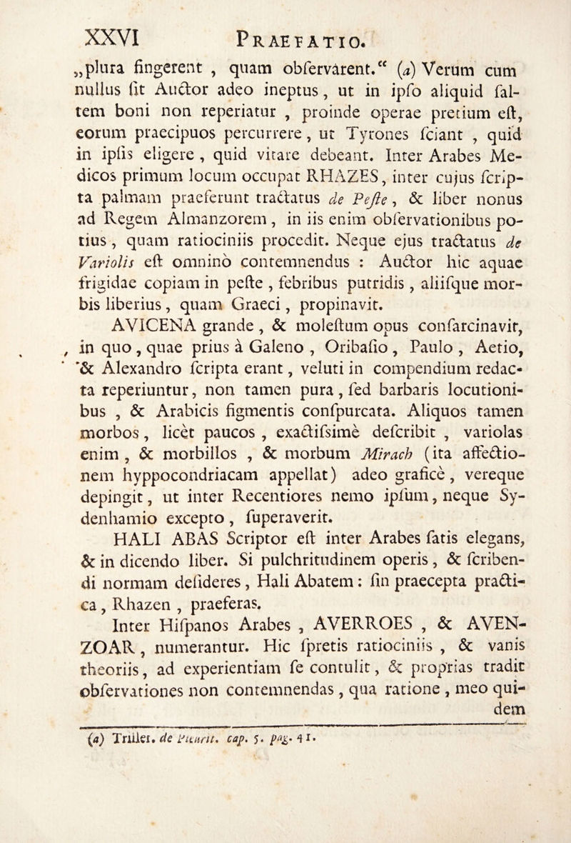 „plura fingerent , quam obfervarent/' (a) Verum cum nullus fit Audor adeo ineptus, ut in ipfo aliquid fal- tem boni non reperiatur , proinde operae pretium eft, eorum praecipuos percurrere, ut Tyrones fciant , quid in ipfis eligere , quid vitare debeant. Inter Arabes Me¬ dicos primum locum occupat RHAZES, inter cujus fcrip- ta palmam praeferunt tradatus de Pejle, & liber nonus ad Regem Almanzorem, in iis enim obfervationibus po¬ tius , quam ratiociniis procedit. Neque ejus tradatus de Variolis eft omnino contemnendus : Audor hic aquae frigidae copiam in pefte , febribus putridis, aliifque mor¬ bis liberius, quam Graeci, propinavit. AVICENA grande , & moleftum opus confarcinavit, in quo, quae prius a Galeno , Oribafio, Paulo , Aetio, *& Alexandro fcripta erant, veluti in compendium redac¬ ta reperiuntur, non tamen pura, fed barbaris locutioni¬ bus , & Arabicis figmentis confpurcata. Aliquos tamen morbos, licet paucos , exadifsime defcribit , variolas enim, & morbillos , & morbum Mirach (ita aftedio- nem hyppocondriacam appellat) adeo grafice, vereque depingit, ut inter Recentiores nemo ipfum, neque Sy- denhamio excepto, fuperaverit, HALI ABAS Scriptor eft inter Arabes fatis elegans, & in dicendo liber. Si pulchritudinem operis, & fcriben- di normam defideres, Hali Abatem: fin praecepta pradi- ca, Rhazen , praeferas. Inter Hifpanos Arabes , AVERROES , & AVEN- ZOAR, numerantur. Hic fpretis ratiociniis , & vanis theoriis, ad experientiam fe contulit, & proprias tradit obfervationes non contemnendas , qua ratione , meo qui¬ dem {a) Tniki. de yimni* caj?. 5.