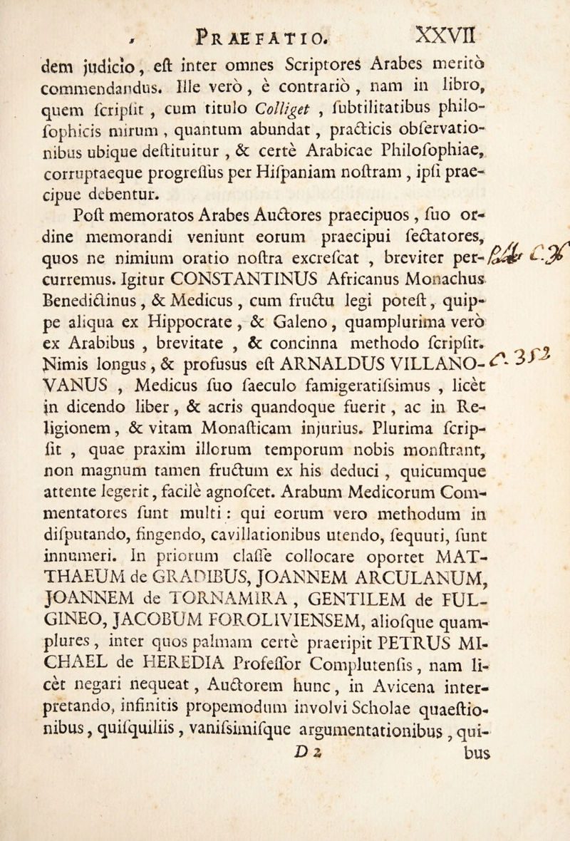 dem judicio, eft inter omnes Scriptores Arabes merito commendandus. Ille vero, e contrario, nam in libro, quem fcriplit , cum titulo Colliget , Tubtilitatibus philo- fophicis mirum , quantum abundat, pradicis obfervatio- nibus ubique deftituicur , & certe Arabicae Philofopliiae, corruptaeque progreflus per Hilpaniam noftram , ipli prae¬ cipue debentur. Poft memoratos Arabes Audores praecipuos , fuo or¬ dine memorandi veniunt eorum praecipui fedatores, y/ ^ /i quos ne nimium oratio noftra excrefcat , breviter per-/&^ curremus. Igitur CONSTANTINUS Africanus Monachus- Benedidinus, & Medicus , cum frudu legi poteft, quip¬ pe aliqua ex Hippocrate , & Galeno, quamplurima vero ex Arabibus , brevitate , & concinna methodo fcriplit. « Nimis longus, & profusus eft ARNALDUS VILLANO- VANUS , Medicus fuo faeculo famigeratifsimus , licet jn dicendo liber, & acris quandoque fuerit, ac in Re¬ ligionem , & vitam Monafticani injurius. Plurima fcrip- fit , quae praxim illorum temporum nobis monftrant, non magnum tamen frudum ex his deduci, quicumque attente legerit, facile agnofcet. Arabum Medicorum Com¬ mentatores funt multi ; qui eorum vero methodum in difputando, fingendo, cavillationibus utendo, fequuti, funt innumeri. In priorum clalfe collocare oportet MAT¬ THAEUM de GRADIBUS, JOANNEM ARCULANUM, JOANNEM de TORNAMIRA , GENTILEM de FUL- GINEO, JACOBUM FOROLIVIENSEM, aliofque quam- plures , inter quos palmam certe praeripit PETRUS MI- CHAEL de liEREDIA Profeflbr Complutenfis, nam li¬ cet negari nequeat, Audorem hunc, in Avicena inter¬ pretando, infinitis propemodum involvi Scholae quaeftio- nibus, quifquiliis, vanifsimifque argumentationibus , qui- D z bus