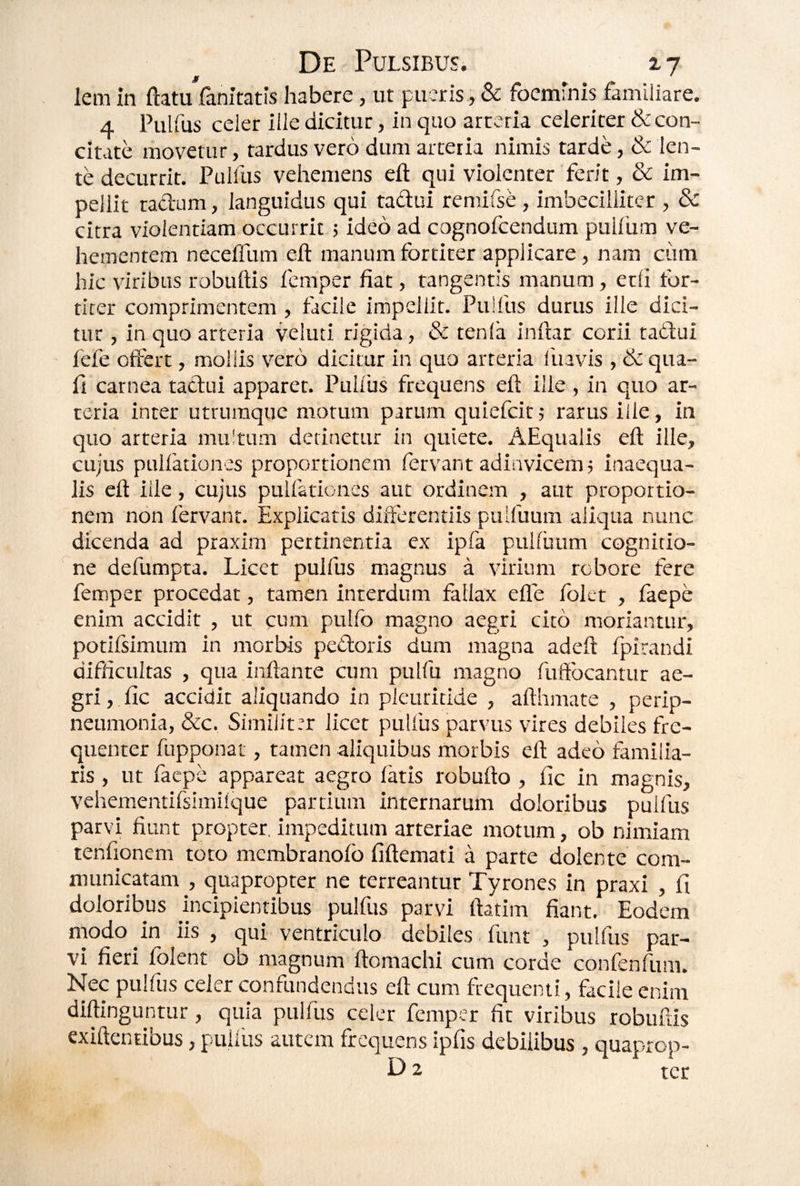 jf ' lem in ftatu fanitatis habere, ut pueris, &: foeminis familiare. 4 Pulfus celer ille dicitur, in quo arteria celeriter &con- citvite movetur, tardus vero dum arteria nimis tarde,&: len¬ te decurrit. Pulfus vehemens eft qui violenter ferit, & im¬ pellit radam, languidus qui tadui remifse , imbecilliter , & citra violentiam occurrit j ideo ad cognofcendum pullum ve¬ hementem necelTum eft manum fortiter applicare, nam ciim hic viribus robuftis fcmper fiat, tangentis manum, etli for¬ titer comprimentem, facile impellit. Pulfus durus ille dici¬ tur , in quo arteria veluti rigida, & tenla inftar corii tadtui fefe offert, mollis vero dicitur in quo arteria lltavis , & qua¬ li carnea tadui apparet. Pulfus frequens eft ille , in quo ar¬ teria inter utrumque morum parum quiefcir 5 rarus ille, in quo arteria multum detinetur in quiete. AEqualis eft ille, cujus pullationes proportionem fervant adinvicenij inaequa¬ lis eft ille, cujus pullationes aut ordinem , aut proportio¬ nem non fervant. Explicatis differentiis pulfuum aliqua nunc dicenda ad praxim pertinentia ex ipfa pulluum cognitio¬ ne defumpta. Licet pulfus magnus a virium robore fere femper procedat, tamen interdum fallax efle folet , lacpe enim accidit , ut cnm pulfo magno aegri cito moriantur, potifsimum in morbis pedoris dum magna adeft fpirandi difficuitas , qua inflante cum pulfu magno fuffbcantur ae¬ gri , llc accidit aliquando in pleuricide , afthmate , perip- neumonia, &c. Similiter licet pulfus parvus vires debiles fre¬ quenter fupponat, tamen aliquibus morbis eft adeo familia¬ ris , ut faepe appareat aegro latis robufto , lic in magnis, vehementifsimilque partium internarum doloribus pulfus parvi fiunt propter, impeditum arteriae motum, ob nimiam tenfionem toto membranofo fiftemati a parte dolente com¬ municatam , quapropter ne terreantur Tyrones in praxi , fi doloribus incipientibus pulfus parvi ftatim fiant. Eodem modo in iis , qui ventriculo debiles funt , pulfiis par¬ vi fieri folent ob magnum ftomachi cum corde confenfum. Nec pulfus celer confundendus eft cum frequenti, facile enim diftinguntur, quia pulfus celer femper fit viribus robuftis exiftentibus, pullus autem frequens ipfis debilibus , quaprop- D 2 ter