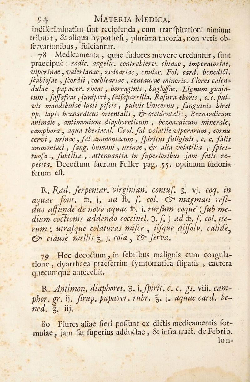 indifcriminatim fint recipienda, cum tranfpirationi nimium tribuat, & aliqua hypotheii ,■ plurima theoria, non veris ob- fervationibus, fulciantur. 78 Medicamenta , quae fudores movere creduntur, funt praecipue ; radie, angelic. contrahierv. chinae, imperatoriae, viperinae, Valerianae, zedoariae , enulae. Fol. card, benedic, fcabiofae , fcor dii, cochlear iae , cent aurae minoris. Flores calen- dulae , papaver, rheas , borraginis , buglojfae. Lignum guaja- cum ,fajfafras,juniperi ,falfaparrilla. Rafura eboris , c.c. pul¬ vis mandibulae lucii pifeis , pulvis Unicornu , /anguinis hirci pp. lapis bezoardicus orientalis , & occidentalis, Bczoardicum animale, antimonium diaphoreticum , bezoardicum minerale, camphora , aqua theriacal. Crol.fal volatile viperarum, cornu cervi, urinae ,fal ammoniacum , /piritus fuliginis , c. c. falis ammoniaci , fang. humani, urinae, ^ alia volatilia , fpiri- tuofa -, fubtilia ,. attenuantia in fuperioribus .jam fatis re¬ petita. Decodum facrum Fuller pag. 55. optimum fudori+, ferum eft. R. Rad. ferpentar. \irginian. contuf. 5. vj. coq. in aquae font, ib. j. ad ib. f. coi. magmati reji- duo affunde'de noj>o aquae ib. j. rurfum coque {fub me¬ dium coBionis addendo coccinei, 3. f ) ad ib./. coi. ite¬ rum. utrafque colaturas mifce iifque dijfolv, calide^ clause mellis ^, j. cola ^ efF ferr>a, i 79 Hoc decodum ,j'n febribus malignis cum coagula¬ tione , dyarrhaea praefertim fymtomatica ftipatis , caetera queeumque antecellit. R. Antimon. diaphoret. 3. ].fpirit.,c. c. gs. viij. cam- phor. pr. ij. Jirup. papaVer. rubr. j. aquae card. be- ned. 3. iij. 80 Plures aliae fieri poflunt ex didis medicamentis for¬ mulae^ jam far fuperius addudae, & infra trad. deFebrib. lo n-