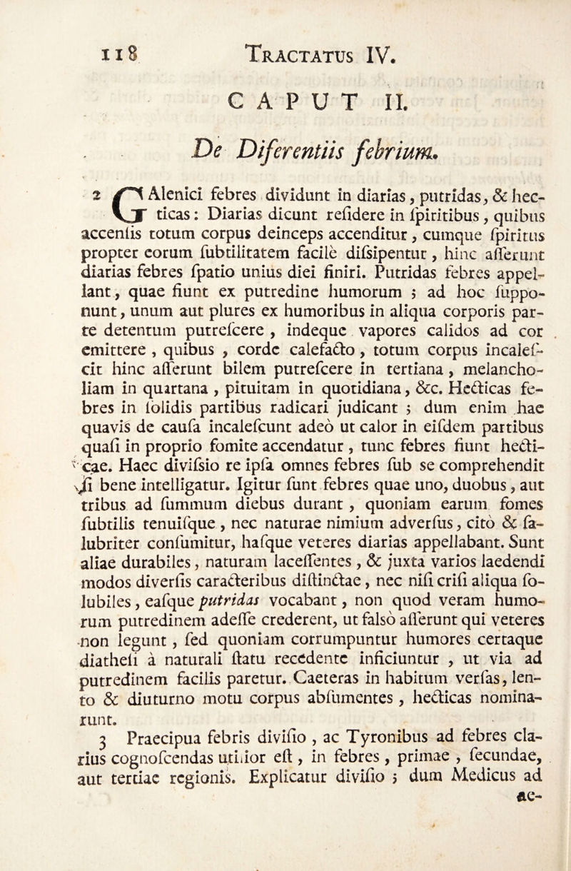 G A P U T II. - . • I De Diferentiis febrium» 2 Alenici febres i dividunt in diarias, putridas, & hec- VJ ticas: Diarias dicunt refidere in fpiritibus, quibus accenlis totum corpus deinceps accenditur, cumque fpiritus propter eorum fubtilitatem facile difsipentur, liinc aferunt diarias febres fpatio unius diei finiri. Putridas febres appel¬ lant , quae fiunt ex putredine humorum j ad hoc fuppo- nunt, unum aut plures ex humoribus in aliqua corporis par¬ te detentum putrefcere , indeque vapores calidos ad cor emittere , quibus , corde caiefafto, totum corpus incalef- cit hinc afferunt bilem putrefcere in tertiana, melancho¬ liam in quartana , pituitam in quotidiana, &c. Hcdticas fe¬ bres in Iblidis partibus radicari judicant ; dum enim hac quavis de caufa incalefcunt adeo ut calor in eifdem partibus quali in proprio fomite accendatur , tunc febres fiunt hedi- ' cae. Haec divifsio re ipfa omnes febres fub se comprehendit \J[i bene intelligatur. Igitur funt febres quae uno, duobus, aut tribus ad fummum diebus durant, quoniam earum fomes fubtilis tenuifque , nec naturae nimium adverfus, cito & fa- lubriter confumitur, hafque veteres diarias appellabant. Sunt aliae durabiles, naturam laceffentes, & juxta varios laedendi modos diverlis caraderibus diftindae, nec nili erili aliqua fo- lubiles, eafque putridas vocabant, non quod veram humo¬ rum putredinem adeffe crederent, ut falso allerunt qui veteres •non legunt, fed quoniam corrumpuntur humores certaque diatheli a naturali ftatu recedente inficiuntur , ut via ad putredinem facilis paretur. Caeteras in habitum ver fas, len¬ to & diuturno motu corpus abfumentes, hedicas nomina¬ runt. 3 Praecipua febris divillo , ac Tyronibus ad febres cla¬ rius cognofeendas utiiior ell, in febres, primae , fecundae, aut tertiae regionis. Explicatur divifio ; dum Medicus ad