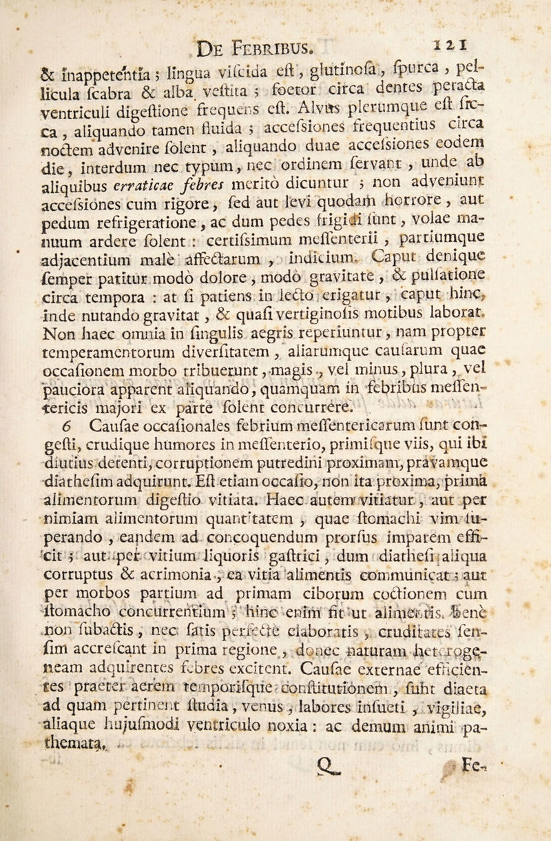 & inappetentia 5 Hngua vifcida eft', glutinofa:, fpurca , pel¬ licula fcabra & alba veftita ; foetor circa dentes petadta ventriculi digettione frequens eft. Ajvm plerumque eft lic- ca , aliquando tamen fluida ; accefsiones frequentius circa nodeni advenire folent, aliquando duae accefsiones eodem die, interdum nec typum, ne^^ o ^ ^ ^ ^ 1 • aliquibus erfaticAe febyes mento dicuntur j non adveniunt accefsiones cum rigore, fed aut levi 'quodaiii irorrore , aut pedum refrigeratione, ac dum pedes frigidi fiant, volae ma¬ nuum ardere folent: certifsimum meflenterii, partiumque adjacentium male' affedfarum , indicium. Caput denique femper patitur,modo dolore j modo gravitate , & pullatione circa tempora : at fi patiens in iedto j erigatur, caput hinc, inde nutando gravitat, & quafi vertiginofis motibus laborat. Non haec omnia in lingulis aegris reperiuntur, nam propter temperamentorum diverfitatem , aiiarumque caularum quae occafionem morbo tribuerunt, magisvel minus, plura ,„vei pauciora'apparent afiqUando, quamquam in 'febribus meiren- tericis majori ex parte folent concurrere; , ■ ■ '' 6 Caufae occafionales febrium mefTentericarum funt coh- gefti, crudique humores in meffenterio, primifque viis, qui ibi diutius detenti, corruptionem putredini proximam, pravamque diathefim adquirunt. Eft etiam occafio,-non'ita'proxima, primdi alimentorum digeftio vitiata. 'Haec.adtem'vitiatur.aut per nimiam alimentorum quantitatem , quae ftomachi vim lii- perando , eandem ad concoquendum prorfus imparem effi- 'cit j -autupef vitium liquoris gaftrici, dum 'diathefii aliqua corruptus & acrimonia .,:ea vitia‘alimentis communicat 5 aut per morbos partium ad primam ciborum codionem cum 'ftomacho concurrentium'?' hinc enirii fit^ut aiihiefifis. 4&ene ,non fubadis, nec fatis perfette elaboratis, cruditates fen- lliffl accrefeant in prima regione , ^onec naturam Jaetcrqgq- neam adquirentes febres excitent. Caufae externae''efucien- tes ' praeter aerem ternpbrifquefconftitutidnem , fuht diaeta ad quam pertinent ftudia, venus ,' labores irtfueti ,...vigiliae, aliaque iiujufmodi ventriculo noxia: ac demum animi pa- themata,, . . a» Fc-,