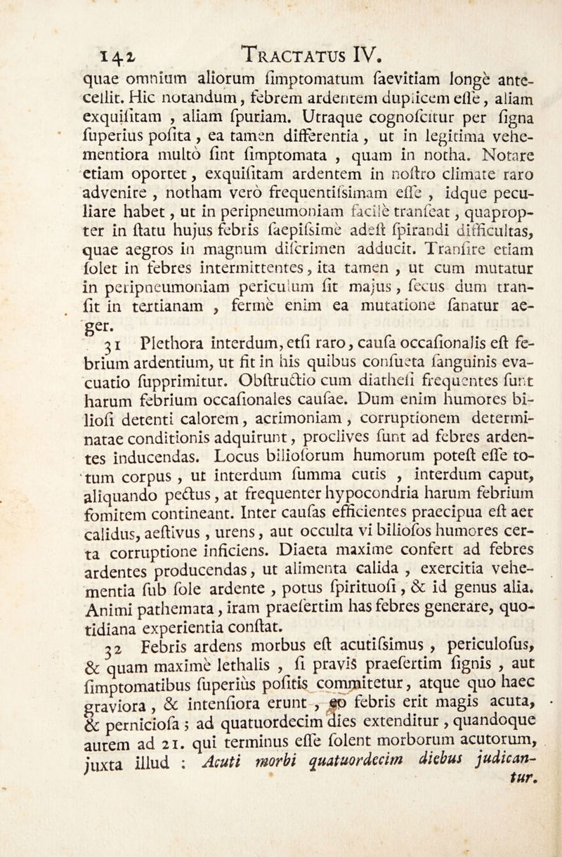 quae omnium aliorum fimptomatum faevitiam longe ante¬ cellit. Hic notandum, febrem ardentem dupiicem efle, aliam exquilitam , aliam fpuriam. Utraque cognofcitur per figna fuperius pofita , ea tamen differentia , ut in legitima vehe- mentiora multo ffnt iimptomata , quam in notha. Notare etiam oportet, exquilitam ardentem in noftro climate raro advenire , notham vero frequentifsimam efle , idque pecu¬ liare habet, ut in peripneumoniam facile tranfcat, quaprop¬ ter in ftatu hujus febris faepifsime adeft Ipirandi difficultas, quae aegros in magnum difcrimen adducit. Tranfire etiam folet in febres intermittentes, ita tamen , ut cum mutatur in peripneumoniam periculum fit majus, fecus dum tran- fit in tertianam , ferme enim ea mutatione fanatur ae¬ ger. 2 1 Plethora interdum,etfi raro, caufa occafionalis eft fe¬ brium ardentium, ut fit in his quibus confueta fanguinis eva¬ cuatio fupprimitur. Obftrudio cum diatheli frequentes fune harum febrium occafionales caufae. Dum enim humores bi- liofi detenti calorem, acrimoniam , corruptionem determi¬ natae conditionis adquirunt, proclives funt ad febres arden¬ tes inducendas. Locus biliolbrum humorum poteft elTe to¬ tum corpus , ut interdum fumma cutis , interdum caput, aliquando pedus, at frequenter hypocondria harum febrium fomitem contineant. Inter caufas efficientes praecipua eft aer calidus, aeftivus, urens, aut occulta vi biliofos humores cer¬ ta corruptione inficiens. Diaeta maxime confert ad febres ardentes producendas, ut alimenta calida , exercitia vehe¬ mentia fub fole ardente , potus fpirituofi , & id genus alia. Animi pathemata, iram praefertim has febres generare, quo¬ tidiana experientia conftat. 2 2 Febris ardens morbus eft acutifsimus, periculofus, & quam maxime lethalis , fi pravis praefertim fignis , aut fimptomatibus fuperius pofitis cpmmitetur, atque quo haec graviora, & intenfiora erunt , ^ febris erit magis acuta, & perniciofa i ad quatuordecim dies extenditur, quandoque autem ad 21. qui terminus efle folent morborum acutorum, iuxta illud ; Acuti morbi quatuordecim diebus judican- ' tur.