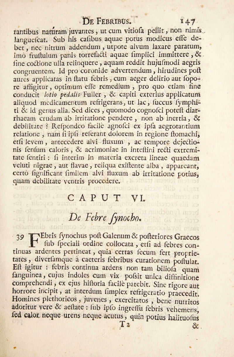 rantibus naturam juvantes, ut cum vitiofa pellit, non nimis,,, languefcat. Sub his cafibus aquae potus modicus efle de¬ bet , nec nitrum addendum, utpote alvUm laxare paratum, imo fruftulum panis torrefadi aquae fimplici immittere, &. line coQione ulla relinquere, aquam reddit hujufmodi aegris congruentem. Id pro coronide advertendum, hirudines poft aures applicatas in ftatu febris , cum aeger delirio aut fopo- re affigitur, optimum effe remedium , pro quo etiam fine conducit lotio pedalis^ Fuller , & capiti exterius applicatuni aliquod medicamentum refrigerans, ut lac, fuccus fymphi- ti & id genus alia. Sed dices , quomodo cognofei poteft diar- rhaeam crudam ab irritatione pendere , non ab Inertia, & debilitate 1 Relpondeo facile agnofei ex ipla aegrotantium relatione , nam ii ipfi referant dolorem in regione ftomachi, etli levem , antecedere alvi fluxum , ac tempore dejeClio* nis fenfum caloris, & acrimoniae in inteftini redi extremi¬ tate fentiri: li interim in materia excreta lineae quaedam veluti nigrae, aut flavae, reliqua exiftente alba , appareant, certo lignificant fimiiem alvi fluxum ab irritatione potius, quam debilitate ventris procedere. CAPUT VI. De Febre fynocho* 39 T^Ebris fynochus poft Galenum & poftetiores Graecos 17 fub fpedali ordine collocata, etli ad febres con¬ tinuas ardentes pertineat, quia certas fecum fert proprie¬ tates , diverfamque a caeteris febribus curationem poftulat. Eli igitur : febris continua ardens non tam biliofa quani fanguinea, cujus indoles cum vix pofsit unica diffinitione comprehendi, ex ejus hiftoria facile patebit. Sine rigore aut horrore incipit, at interdum fimplex refrigeratio praecedit. Homines plethorkds, juvenes , exercitatos , bene nutritos adoritur vere & aeftate : fub ipfo ingrelTu febris vehemens, fsd calor.neque urens neque acutus, quin potius halituolus