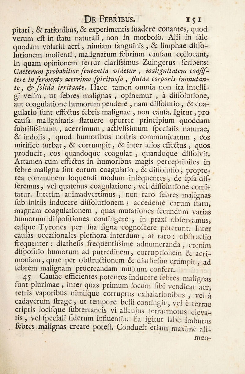 pitari, & ratfonibus, dc experimentis fuadere conantes, quod verum eft in flatu naturali, non in morbofo. Alii in Tale quodam volatili acri, nimiam fanguinis , & limphae dilfo- lutionem molienti, malignarum febrium caufam collocant, in quam opinionem fertur clarifsimus Zuingerus feribens: Caeterum probabilior fententia videtur , malignitatem conjif- tere in fermento acerrimo fpirituofo , fluida corporis immutan¬ te , & folida irritante. Haec tamen omnia non ita intelli- gi velim , ut febres malignas , opinemur , a diflblutione, aut coagulatione humorum pendere , nam dillblutio, & coa¬ gulatio funt effedus febris malignae , non caufa. Igitur, pro caufa malignitatis flatuere oportet principium quoddam fubtilifsimum , acerrimum , adivifsimum fptcialis naturae, & indolis , quod humoribus noflris communicatum , eos mirifice turbat, & corrumpit, & inter alios effedlus , quos producit, eos quandoque coagulat , quandoque diflblvir. Attamen cum efteflus in humoribus magis perceptibiles in febre maligna fint eorum coagulatio , & diffolutio, propte- rea communem loquendi modum infequentes , de ipfa dif? feremus, vel quatenus coagulatione , vel diflblutione comi¬ tatur. Interim animadvertimus , non raro febres malignas fub initiis inducere difiblutionem j accedente carum flatu, magnam coagulationem , quas mutationes fecundum varias humorum difpofitiones contingere , in praxi obfervsmus, eafque Tyrones per fua figna cognofeere poterunt. Inter caufas occafionales plethora interdum, at raro: obftruflio frequenter : diathefis frequentirsime adnumeranda, etenim difpofuio humorum ad putredinem, corruptionem & acri¬ moniam , quae per obArudionem & diathefim erumpit, ad febrem malignam procreandam muiium confert. 45 Caulae efficientes potentes inducere febres malignas funt plurimae , inter quas primum locum libi vendicat aer, tetris vaporibus nimifque corruptus exhalationibus , vel i cadaverum ftrage , ut tempore belli contingit, vel e terrae criptis locifque fubterraneis vi alicujus terraemotus eleva¬ tis , vel fpeciali fiderum influentia. Ea igitur labe imbutus febres malignas creare poteft. Conducit etiam maxime ali- men-