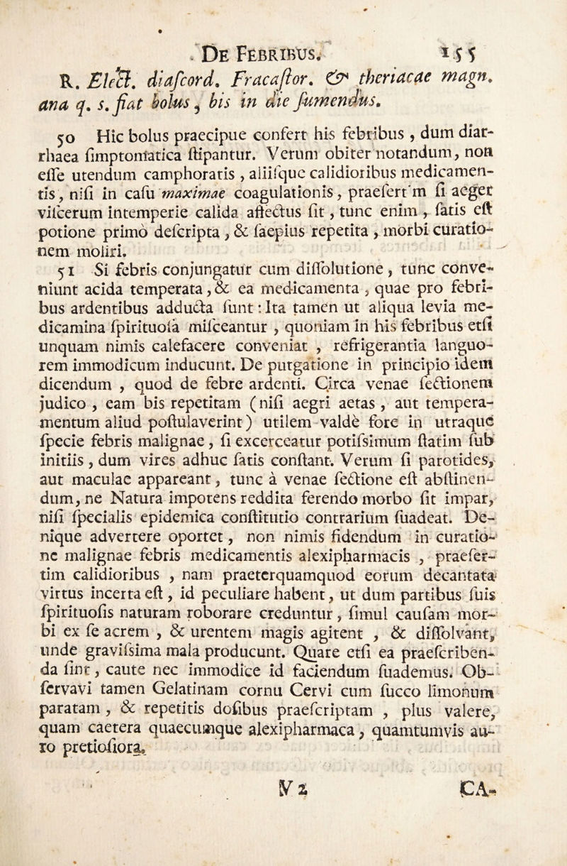 R. Bl/B, diafcord. Fracajlor. & ^theriacae magn, ana, q. s.fiat bolus ^ bis in die jumenms, 50 Hic bolus praecipue confert his febribus , dum diar- rhaea fimptontatica ftipantur. Verum obiter notandum, noa elfe utendum camphoratis , aiiifquc calidioribus medicamen¬ tis, nifi in c-iSw maximae coagulationis, praefert m fi aeger vilcerum intemperie calida afteftus fit, tunc enim , fatis eft potione primo defcripta, & faepius 'repetita morbi curatio¬ nem moliri. 51 Si febris conjungatur cum diflblutione, tunc conve¬ niunt acida temperata, & ea medicamenta , quae pro febri¬ bus ardentibus adducia funt: Ita tamen ut aliqua levia me¬ dicamina fpirituola mifceantur , quoniam in his febribus etfi unquam nimis calefacere conveniat , refrigerantia languo¬ rem immodicum inducunt. De purgatione in principio idem dicendum , quod de febre ardenti. Circa venae feflionem judico , eam bis repetitam (nifi aegri aetas , aut tempera¬ mentum aliud poftulaverint) utilem-valde fore in utraqud fpecie febris malignae, fi excerceatur potifsimum ftatim fub initiis , dum vires adhuc fatis confiant. Verum fi parotides, aut maculae appareant, tunc a venae fefiione efi abfiinen- dum, ne Natura impotens reddita ferendo morbo fit impar, nifi fpecialis epidemica confiitutio contrarium fuadeat. De¬ nique advertere oportet, non nimis fidendum in curatio-’ ne malignae febris medicamentis alexipharmacis , praefer- tim calidioribus , nam praetcrquamquod eorum decantata’ virtus incerta efi, id peculiare habent, ut dum partibus fuis fpirituofis naturam roborare creduntur, fimul caufam mor¬ bi ex fe acrem , & urentem magis agitent , & diflblvant, unde gravifsima mala producunt. Quare etfi ea praefcriben- da fint, caute nec Immodice id faciendum fuademus. Ob- fcrvavi tamen Gelatinam cornu Cervi cum iucco limohnm paratam, & repetitis dofibus praefcriptam , plus valere, quam caetera quaecumque alexipharmaca, quamtumvis au- 10 pretiofiorg. V % CA-. i