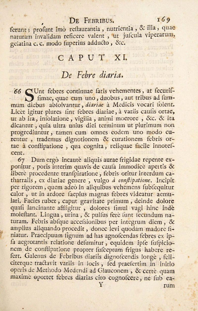 , De Febribus. i ferunt; profunt Imo reftaurantia , nutrientia , & illa, quae naturam invalidam reficere valent , ut jtifcula viperarum, geiatina c. c. modo fuperius addudo, &c. CAPUT X L De Febre diaria, 66 OUnt febres continuae fatis vehementes, at fecurif- fimae, quae cum uno, duobus, aut tribus ad fura- mum diebus ablolvantur, diariae a Medicis vocari iblent. Licet igitur plures fint febres diariae, a variis caufis ortae, ut ab ira, infolatione, vigilia , animi moerore , &c. & ita dicantur , quia ultra unius diei terminum ut plurimum non progrediuntur, tamen cum omnes eodem uno modo cu¬ rentur , trademus dignotionem & curationem febris or¬ tae a conftipatione , qua cognita, reliquae facile innotef- cent. 67 Dum ergo incaute aliquis aurae frigidae repente ex¬ ponitur , potis interim quavis de caufa immodice apeitis & libere procedente tranfpiratione, febris oritur interdum ca- tharralis , ex diariae generevulgo d conjii^atiom. Incipit per rigorem , quem adeo in aliquibus vehemens fubfequitur calor , ut in ardore faepius magnas febres videatur aemu¬ lari. Facies rubet, caput gravitate primum , deinde dolore quali lancinante affiigitur , dolores limul vagi hinc inde moleftant. Lingua , urina , & pulfus fere funt fecundum na¬ turam. Febris abfque accefsionibus per integrum diem , & amplius aliquando procedit, donec levi quodam madore fi¬ niatur. Praecipuum lignum ad has agnofcendas febres ex ip- fa aegrotantis relatione defumitur, equidem ipfe fufpicio- nem de conftipatione propter fulceptum frigus habere re¬ fert. Galenus de Febribus diariis dignofcendis longe , feli- citerque tradavit variis in locis , fed praefertim in initio operis de Methodo iViedendi ad Glauconem , & certe quam maxime oportet febres diarias cito cognofcere, ne fub ea- Y rum