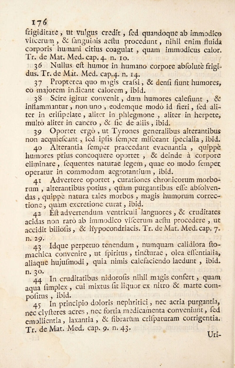 17^ frigiditate , Ut vulgus credit, fed quandoque ab immodico vitcerum , & fanguinis aeftu procedunt, nihil enim fluida corporis humani citius coagulat , quam immodicus calor. Tr. de Mat. Med. cap. 4. n. 10. 36 Nullus eft humor in humano corpore abiblute frigi¬ dus. Tr. de Mat. Med. cap.4. n. 14. 37 _ Propterea quo migis crafsi, & denfi fiunt humores, eo majorem indicant calorem , ibid. 38 Scire igitur convenit, dum humores calefiunt , & inflammantur , non uno , eodemque modo id fieri, fed ali¬ ter in erifipelate, aliter in phlegmone , aliter in herpete, multo aliter in cancro , & fic de aliis , ibid. 39 Oportet ergo , ut Tyrones generalibus alterantibus non acquiefeant, fed ipfis femper mifceant fpecialia, ibid. 40 Alterantia femper praecedant evacuantia , quippe humores prius concoquere oportet , & deinde a corpore eliminare, fequentes naturae legem, quae eo modo fempec operatur in commodum aegrotantium , ibid. 41 Advertere oportet, curationes chronicorum morbo¬ rum , alterantibus potius , quam purgantibus effe abfolven- das, quippe natura tales morbos , magis humorum correc¬ tione , quam excretione curat, ibid. 42 Efl advertendum ventriculi languores , & cruditates acidas non rato ab immodico vircerum aeftu procedere , ut accidit biliolis, & hypocondriacis. Tr. de Mat. Med. cap. 7. n. 29. 43 Idque perpetuo tenendum , numquam calidiora uo- machica convenire , ut fpiritus , tindurae , olea eflentialia, aliaque hujufmodi, quia nimis calefaciendo laedunt , ibid. n. 30. 44 In cruditatibus nidorofis nihil magis confert, quam aqua fimplex , cui mixtus fit liquor ex nitro & marte cora- pofitus , ibid. 45 In principio doloris nepnrltici, nec acria purgantia, nec clyfteres acres, nec forda medicaihenta conveniant, fed emollientia, laxantia , & fibrartim cdfpaturam corrigentia. Tr. de Mat. Med. cap. g. n. 43. Uri-