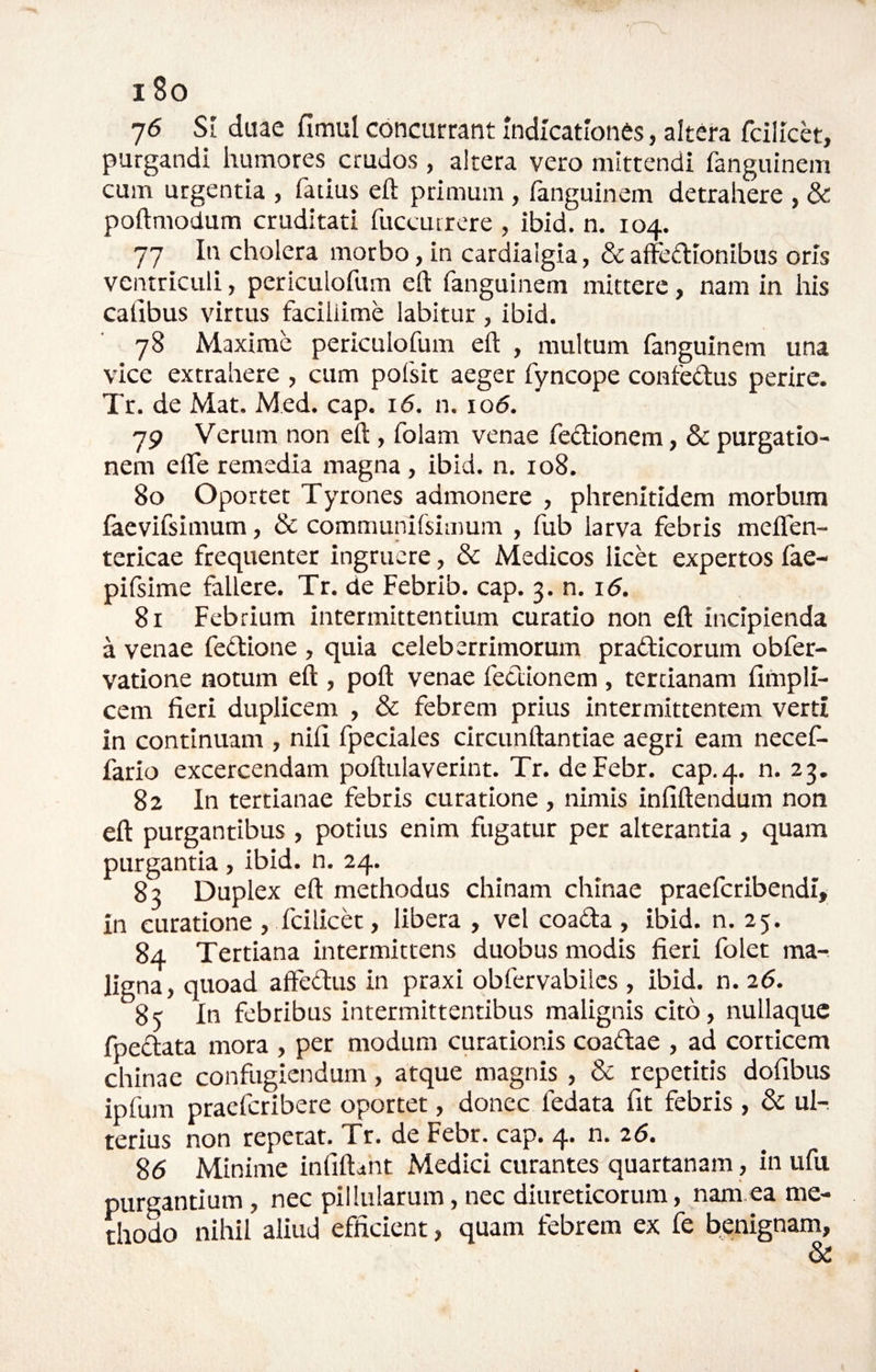 V 18o 76 SI duae fimul concurrant Indicationes, altera fcilich, purgandi humores crudos, altera vero mittendi fanguinem cum urgentia , fatius eft primum, fanguinem detrahere , & poftmodum cruditati fuccutrere , ibid. n. 104. 77 In cholera morbo, in cardialgia, & affedionibus oris ventriculi, periculofum eft fanguinem mittere, nam in his caiibus virtus facillime labitur, ibid. 78 Maxime periculofum eft , multum fanguinem una vice extrahere , cum pofsit aeger fyncope confedus perire. Tr. de Mat. Med. cap. 16. n. io5. 79 Verum non eft, folam venae feclionem, & purgatio¬ nem efle remedia magna , ibid. n. 108. 80 Oportet Tyrones admonere , phrenitidem morbum faevifsimum, & communlfsimum , fub larva febris melfen- tericae frequenter ingruere, & Medicos licet expertos fae- pifsime fallere. Tr. de Febrib. cap. 3. n. 16. 81 Febrium intermittentium curatio non eft incipienda a venae fedlione , quia celeberrimorum pradicorum obfer- vatione notum eft , poft venae feclionem , tertianam limpli- cem fieri duplicem , & febrem prius intermittentem verti in continuam , nifi fpeciales circunftantiae aegri eam necef- fario excercendam poftulaverint. Tr. deFebr. cap.4. n. 23. 82 In tertianae febris curatione , nimis infiftendum non eft purgantibus , potius enim fugatur per alterantia, quam purgantia , ibid. n. 24. 83 Duplex eft methodus chinam chinae praefcribendi, in curatione , fcilicet, libera , vel coada , ibid. n. 25. 84 Tertiana intermittens duobus modis fieri folet ma¬ ligna, quoad affedus in praxi obfervabilcs , ibid. n. 26. 85 In febribus intermittentibus malignis cito, nullaquc fpedata mora , per modum curationis coadae , ad corticem chinae confugiendum, atque magnis, & repetitis dofibus ipfum praeferibere oportet, donec fedata fit febris, & ul-. terius non repetat. Tr. de Febr. cap. 4* 26. 86 Minime infiftctnt Medici curantes quartanam, in ufu purgantium, nec pillularum, nec diureticorum, nam,ea me¬ thodo nihil aliud efficient, quam febrem ex fe benignam, &