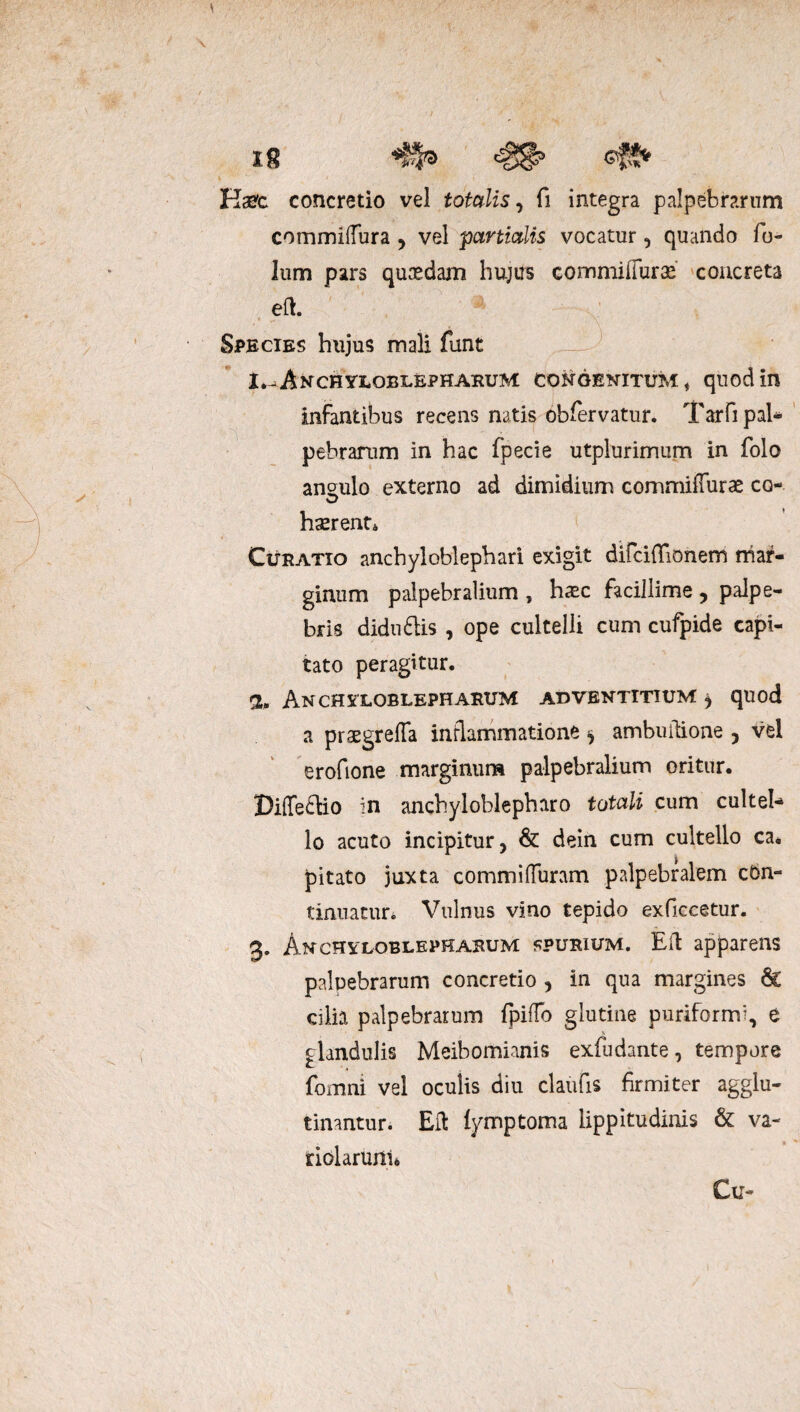 IS ^ Kset concretio vel totalis, fi integra palpebrarum commidura , vel pctnicdis vocatur, quando fo- lum pars quaedam hujus commiffurae concreta eft. * v \ Species hujus mali funt I*-Anchyuoblepharum congenitum , quod in infantibus recens natis obfervatur. Tarfi pal* pebrarum in hac fpecie utplurimum in folo ansulo externo ad dimidium commifTuras co¬ haerent, Curatio anchyloblephari exigit difciflionem mar¬ ginum palpebralium , haec facillime •> palpe¬ bris didu£Hs , ope cultelli cum cufpide capi¬ tato peragitur. 2. Anchyloblepharum adventitium ^ quod a praegrefTa inflammatione ^ ambuitione , vel erofione marginum palpebralium oritur. DifTe&io in anchyloblepharo totali cum culteh lo acuto incipitur, & dein cum cultello ca* pitato juxta commi duram palpebralem con¬ tinuatur. Vulnus vino tepido exficcetur. 3. Anchyloblepharum spurium. Eft apparens palpebrarum concretio , in qua margines 6c cilia palpebrarum fpilTo glutine puriformi, e glandulis Meibomianis exfudante, tempore fomni vel oculis diu claufis firmiter agglu¬ tinantur. EU iymptoma lippitudinis & va- riolarunu Cu-