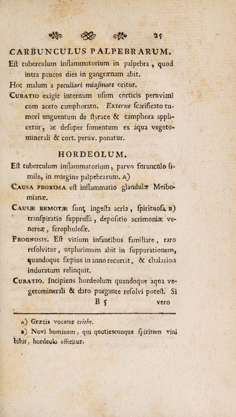 ,e#8* 2; CARBUNCULUS PALPEBRARUM» Eli tuberculum inflammatorium in palpebra * quod intra paucos dies in gangraenam abit. Hoc malum a peculiari miafmctte oritur. Curatio exigit internum ufum corticis peruviant cum aceto camphorato. Externe (carificato tu¬ mori unguentum de ftvrace & camphora appli¬ cetur 5 ac defuper fomentum ex aqua vegeto- minerali & cort. peruv. ponatur. HORDEOLUM. Eft tuberculum inflammatorium, parvo furunculo fi-» mile, in margine palpebrarum. A) Causa proxima efl inflammatio glaudulx Meibo- mianae. Caus^b remoto: funt* ingefta acria, Ipirituofa, b) tranfpiratio fupprefta, depofitio acrimonia Ve¬ nereae , fcrophulofte. Prognosis. Eft vitium infantibus familiare, raro refolvitur, utplurimum abit in fuppurationem, quandoque faspius in anno recurrit ^ & chalazion induratum relinquit. Curatio. Incipiens hordeolum quandoque aqua ve- getominerali & dato purgante refolvi poteft. Si B f vero a) Graecis vocatur critbe. i) Novi hominem; qui qnotiescunque fpiritum vini bibit j hordeolo afficitur. /