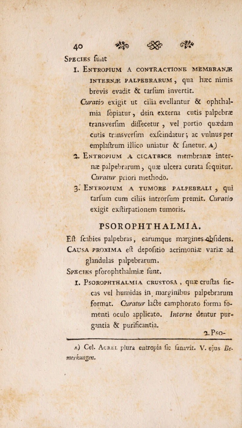 «8*9 <§8? Species funt I. Entropium A contractione membrana interna palpebrarum , qua haec nimis brevis evadit & tarfum invertito Curatio exigit ut cilia evellantur & Ophthal¬ mia fopiatur, dein externa cutis palpebrae transverfim diflecetur ? vel portio quaedam cutis transverfim exfcindatur; ac vulnus per emplaftrum illico uniatur & fanetur, a) 3. Entropium a cicatrice membrana inter¬ nae palpebrarum y quae ulcera curata loquitur* Curatur priori methodo. 3. Entropium a tumore palpebrali ? qui tarlum cum ciliis introrfum premit. Curatio exigit exftirpationem tumoris. PSOR OPHTHALMIA. Eft fcabies palpebras, earumque margines‘Qbfidens. Causa proxima eft depolitio acrimoniae variae ad glandulas palpebrarum. Species pforophthalmiae funt. I. Psorophthalmia crustosa , quae cruftas fic- cas vel humidas in marginibus palpebrarum format. Curatur lafte camphorato forma fo¬ menti oculo applicato. Inttrm dentur pur¬ gantia & purificantia. S.Pso- ■i—»»«**■ ... ■ ■ ■■■ ■■■' 1 .1 ■ I ■ / a) Cei. Acrel plura entropia fic lanavir. V. ejus Be- meykungen.