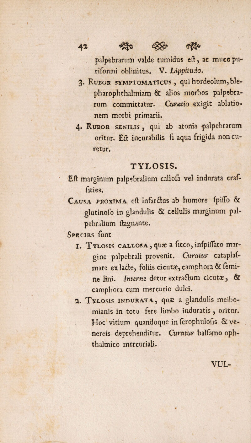 45 palpebrarum valde tumidus eft, ac mueopu- riformi oblmitus. V. Lippitudo. 3. Rubor symptomaticus , qui hordeolum, ble- pharophthalmiam & alios morbos palpebra¬ rum committatur. Curatio exigit ablatio¬ nem morbi primarii. 4. Rubor senilis , qui ab atonia palpebrarum oritur. Eft incurabilis fi aqua frigida non cu¬ retur. TYLOSIS. Efl marginum palpebralium callofa vel indurata craf* fities. Causa proxima eft infar&us ab humore fpiffo & glutinofo in glandulis & cellulis marginum pal¬ pebralium ftagnante. Species funt 1. Tylosis callosa 3 quae a fieco, infpiffato mar¬ gine palpebrali provenit. Curatur cataplaf- mate exla&e, foliis cicutae, camphora & femi¬ ne lini. Interne detur extra&um cicutae, 6? camphora cum mercurio dulci. 2. Tylosis indurata, quae a glandulis meibo- mianis in toto fere limbo induratis , oritur. Hoc vitium quandoque in fcrophulofis & ve- nereis deprehenditur. Curatur balfamo oph¬ thalmico mer curiali. VUL-