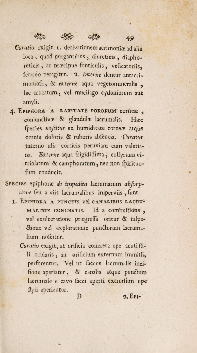 Curatio exigit X. derivationem acrimoniae ad alia loca , quod purgantibus , diureticis , diapho¬ reticis 7 ac praecipue fonticulis 5 veficatoriis, fetaceo peragitur. 2. Interne dentur antacri- moniofa, & externe aqua vegetomineralis 7 iac crocatum 5 vel mucilago Cydoniorum aut amyli. 4. Epiphora a laxitate pororum corneae 3 conjunclivae & glandulae lacrumalis. Haec fpecies nofcitur ex humiditate corneae atque omnis doloris & ruboris abfentia. Curatur interno ufu corticis peruviani cum Valeria¬ na. Externe aqua frigidilfima ? collyrium vi- triolatum & camphoratum ? nec non fpirituo- fum conducit. Species epiphorae ab impedita lacrumarum ctbforp- tione feu a viis lacrumalibus imperviis 5 funt I. Epiphora a punctis vel canalibus lacru¬ malibus concretis. Id a combuftione ? vel exulceratione prxgrefla oritur & infpe- ftione vel exploratione punflorum lacruma- lium nofcitur. Curatio exigit5ut orificia concreta ope acuti (fi¬ li ocularis 5 in orificium externum immillf, perforentur. Vel ut faccus lacrumalis inci- fione aperiatur, & canalis atque punfturq lacrumaie e cavo facci aperti extrorfiim ope flyli aperiantur. D 2. EpI-