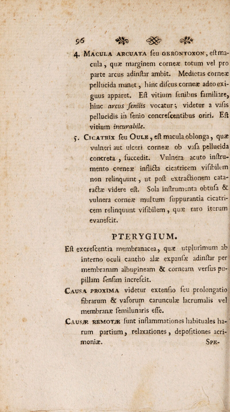 / f V J f ' ' * ' ',A 96 ^5 &#- 4. Macula arcuata feu gerontoxon, eft ma¬ cula , quae marginem corneae totum vel pro parte arcus adinfhr ambit. Medietas corneae pellucida manet, hinc dilcus corneae adeo exi¬ guus apparet. Eft vitium fenibus familiare, hinc arcus fenilis vocatur *, videtur a vafis pellucidis ih fenio concrefcentibus oriri. Eft vitium incurabile. f. Cicatrix feu Oule , eft macula oblonga, quae vulneri aut ulceri corneae ob vafa pellucida concreta , fuccedit. Vulnera acuto inftru- mento corneas infli£la cicatricem vifibik-m non relinquunt, ut poft cxtraftionem cata- ra£tas videre eft. Sola inftrumenta obtufa & vulnera corneas multum fuppurantia cicatri¬ cem relinquunt vifibilem, quce raro iterum evanefcit. PTERYGIUM. Eft excrefcentia membranacea, qua! utplurimum ab interno oculi cantho alae expanftc adinftar per membranam albugineam & corneam verius pu¬ pillam fenfim increfcit. Causa proxima videtur extenuo feu prolongatio fibrarum & vaforum carunculae lacrumalis vel i membranae femilunaris effe. Causae remota funt inflammationes habituales ha- ' rum partium, relaxationes , depofitiones acri¬ monia. Spe-