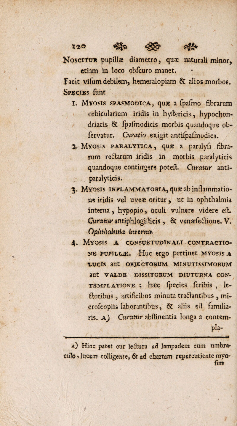 xao «gg? efS* Noscitur pupillae diametro, quae naturali minor, etiam in loco obfcuro manet. Facit vifum debilem, hemeralopiam & alios morbos. Species funt I. Mitosis spasmodica, quae a fpafrno fibrarum orbicularium iridis in hyilericis, hypochon¬ driacis & fpafmodicis morbis quandoque ob- fervatur. Curatio exigit antifpafrnodica. % Mitosis paralytica, quae a paralyfi fibra¬ rum reclarum iridis in morbis paralyticis quandoque contingere poteft. Curatur anti- paralyticis. 3. Myosis inflammatoria, quae ab inflammatio¬ ne iridis vel uveae oritur , ut in Ophthalmia interna, hypopio, oculi vulnere videre eft. Curatur antiphlogiflicis , & venaefe&ione. V. Ophthciknia internet. 4. Myosis a cgnsuetudinali contractio¬ ne pupilljE. Huc ergo pertinet myosis a XUCIS aut OBJECTORUM MINUTISSIMORUM aut VALDE DISSITORUM DIUTURNA CON¬ TEMPLATIONE ; haec fpecies feribis , le¬ ti oribus , artificibus minuta tra£lantibus , mi- crofcopiis laborantibus, & aliis ed familia¬ ris. a) Curatur abflinentia longa a contem- . ./ ’ . / ..  .'-..,,..■1 a) Hinc patet cur lectura ad lampadem cum umbra¬ culo » lucem colligente, & ad chartam repercutiente myo- fimr f