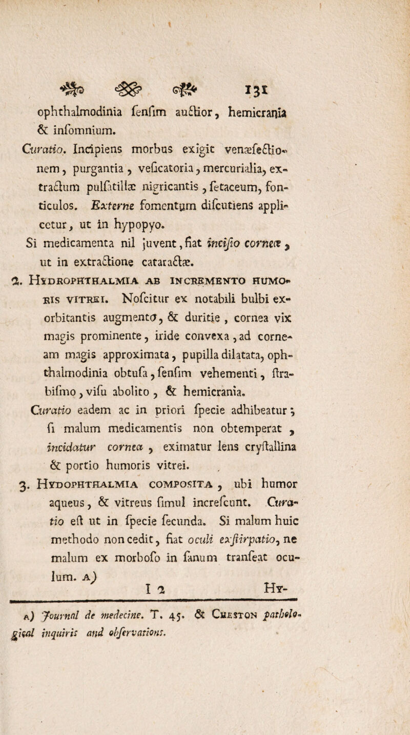 c#S* 13* ophthalmodinia fenfim audior, hemicrania & infomnium. Curatio. Incipiens morbus exigit venaefediO nem, purgantia , veficatoria, mercurialia, ex« tradum pulfatillac nigricantis , fetaceum, fon- ticulos. Externe fomentum difeutiens appli« cetur, ut in hypopyo. Si medicamenta nil juvent, fiat incijlo corneet $ ut in extradione cataradae. % Hxdropkthalmia ab incremento humo*» eis vitrei. Nofcitur ex notabili bulbi ex¬ orbitantis augmenta , & duritie , cornea vix magis prominente, iride convexa , ad corne^ am magis approximata, pupilla dilatata, oph-» thalmodinia obtufa, fenfim vehementi, ftra- bifmo,vifu abolito, & hemicrania. Curatio eadem ac in priori fpecie adhibeatur; fi malum medicamentis non obtemperat ? incidatur comia , eximatur lens cryftallina & portio humoris vitrei. 3. HvdOphthalmia composita , ubi humor aqueus, & vitreus fimul increfcunt. Cum- tio eft ut in fpecie fecunda» Si malum huic methodo non cedit, fiat oculi exfiirpatio^ ne malum ex morbofo in fanum tranfeat ocu¬ lum. a) _ I 2 __Hy- a) Journal de tnedecine. T. 45. <$£ Cueston patbelo* giwl inquiris and obfervations.