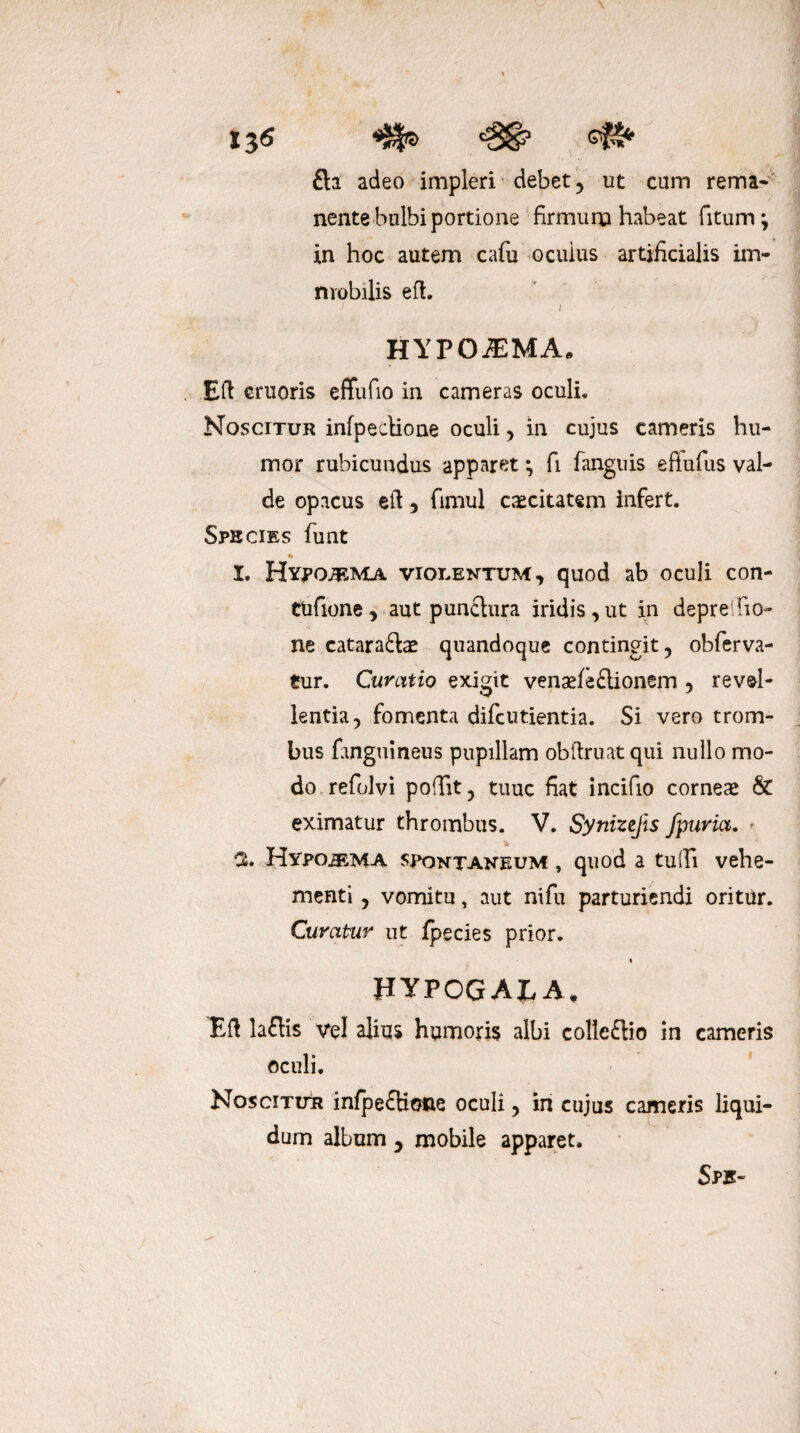 i3<s «SI» <£& <4^ £la adeo impleri debet , ut cum rema¬ nente bulbi portione firmuru habeat fitum; in hoc autem cafu oculus artificialis im¬ mobilis eft. i i HYPOiEMAa Eft cruoris effufio in cameras oculi. Noscitur infpectione oculi , in cujus cameris hu¬ mor rubicundus apparet; fi fanguis eftufus val¬ de opacus eft , fimul caecitatem infert. Sphcies funt I. Hypoa^ma violentum, quod ab oculi con- ttifione , aut punctura iridis , ut in depre bo¬ ne cataractae quandoque contingit, obferva- tur. Curatio exigit venaefeClionem , revel¬ lentia, fomenta difcutientia. Si vero trom- bus finguinens pupillam obftruat qui nullo mo¬ do refolvi pobit, tuuc fiat incifio corneae & eximatur thrombus. V. Synizejis fpuria. ■ 3. Hypo^ma spontaneum , quod a tu Ili vehe¬ menti , vomitu, aut nifu parturiendi oritur. Curatur ut fpecies prior. HYPOGALA, Eft la£tis vel alius humoris albi colleffio in cameris oculi. Noscitur infpeftione oculi, in cujus cameris liqui¬ dum album , mobile apparet. Spk-