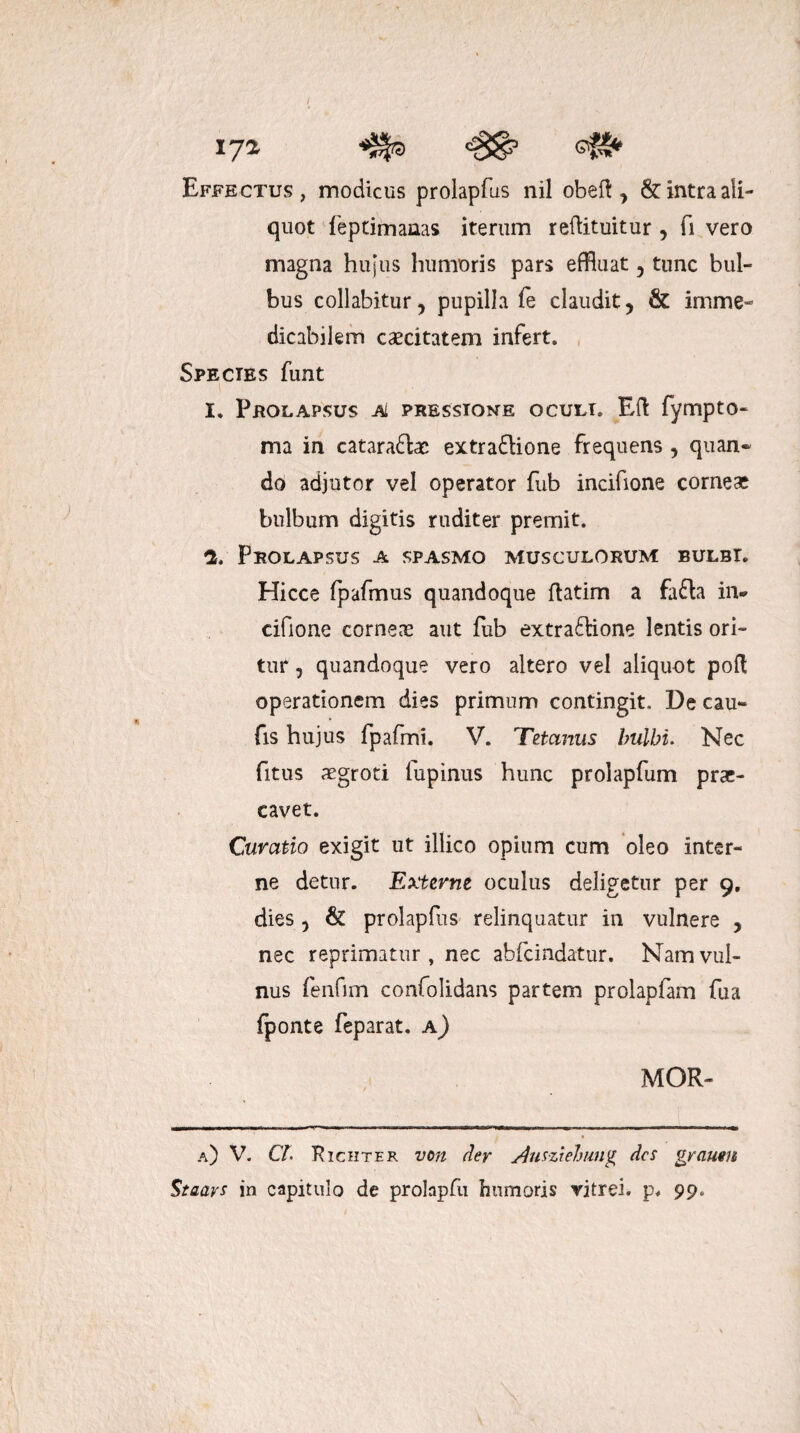 / 172 Effectus, modicus prolapfus nil obeft , & intra ali¬ quot feptimanas iterum reftituitur , fi vero magna hujus humoris pars effluat , tunc bul¬ bus collabitur, pupilla fe claudit, & imme¬ dicabilem caecitatem infert. Species funt 1. Prolapsus ai pressione oculi. Eft fympto- ma in catara&ae extradlione frequens , quan» do adjutor vel operator fub incifione corneae bulbum digitis ruditer premit. 2. Prolapsus a spasmo musculorum bulbi. Hicce fpafmus quandoque ftatim a fafh in* cifione corneas aut fub extra£tione lentis ori¬ tur , quandoque vero altero vel aliquot poli operationem dies primum contingit. De cau- fis hujus fpafmi. V. Tetanus bulbi. Nec fitus aegroti lupinus hunc prolapfum prae¬ cavet. Curatio exigit ut illico opium cum oleo inter¬ ne detur. Externe oculus deligetur per 9, dies, & prolapfus relinquatur in vulnere , nec reprimatur, nec abfcindatur. Nam vul¬ nus fenfim confolidans partem prolapfam fua fponte feparat. a) MOR- a) V. CT. Richter von der Ausztehung des grauen Staavs in capitulo de prolapfu humoris vitrei, p. 99.