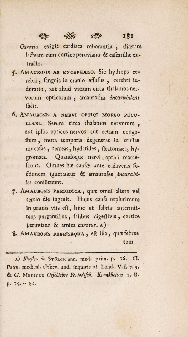 ./ ISI Curatio exigit cardiaca roborantia , diaetam la&eam cum cortice peruviano & cafcarillae ex- tra&o. j. Amaurosis ab encephalo. Sic hydrops ce¬ rebri, fanguis in cran;o effufiis , cerebri in- duratio, aut aliud vitium circa thalamos ner¬ vorum opticorum , amaurofim incurabilem facit. 6. Amaurosis a nervi optici morbo pecu¬ liari. Serum circa thalamos nervorum , aut ipfos opticos nervos aut retiam conge- flum , mora temporis degenerat ia cruftas mucofas , terreas 5 hydatides, fteatomata, hy- gromata. Quandoque nervi optici marce- fcunt. Omnes hae caulae ante cadaveris fe- £lionem ignorantur amaurofes incumbi» Us conftituunt. 7. Amaurosis periodica, quae omni altero vel tertio die ingruit. Hujus caufa utplurimum in primis viis eft, hinc ut febris intermit¬ tens purgantibus , falibus digelUvis , cortice peruviano & arnica curatur. a) g. Amaurosis febrise^ua , efl illa, quae febres tum a) Eluflr• de Storck ann. med. prim» p* 76. C!» Peye. medical. obferv. and. inquiris at Lond. V, I. p. 3. & Cl. Medicus Gefcbicbte Peviodifch. Ki ankbeiten 1« B. p. 75, - 82.