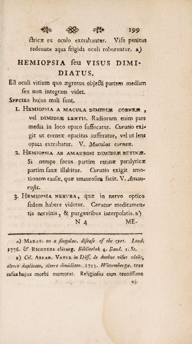 ftricne ex oculo extrahantur. Vifu penitus redeuate aqua frigida oculi roborentur, h) HEMIOPSIA feu VISUS DIMI¬ DIATUS» Eft oculi vitium quo aegrotus objefli partem mediam feu non integram videt. Spfcies hujus mali funt. 1. Hemiopsia a macula dimidias cornea 5 vel dimidijb lenti?. Radiorum enim pars media in loco opaco fuffocatur. Curatio exi¬ git ut cornea: opacitas aufferatur, vel ut lens opaca extrahatur. V. Maculas cormct. 2. Hemiopsia ab amaurosi dimipl® rftinik* Si nempe focus partim retinae paralyticae partim fanae illabitur. Curatio exigit amo¬ tionem caufae, quae amaurofina facit. V. Amau• rofts. 3. Hemiopsia nesvea, quse in nervo optico fedem habere videtur. Caratur medicamen¬ tis nervinis, & purgantibus interpolatis, b) ME- N 4 a) Marat- on a Jtngular. difeafe of the eyes. Lond\ £776. & Richters chirurg. BibUothek 4. Band. 1 .St. b) Cei. Abrah. Vater hiDiJf. de duobus vifus vittis9 almo duplicato, altero dimidiato. 1713. TVittemberga. tres cafus hujus morbi memorat. Religiofus cu.m tenuiffimc*