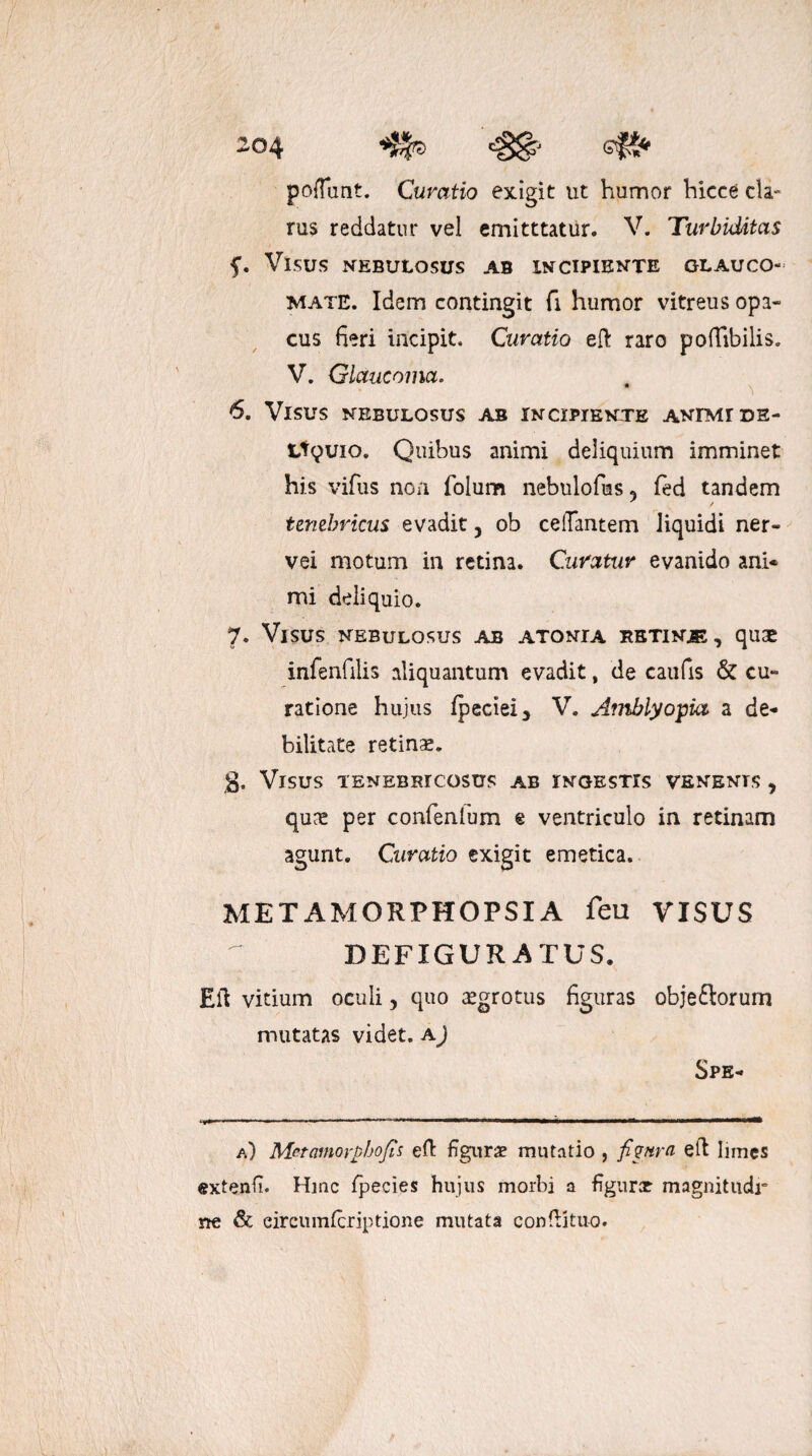 pofTant. Curatio exigit ut humor hicce cla¬ rus reddatur vel emitttatur. V. Turbiditas f. Visus nebulosus ab incipiente glauco¬ mate. Idem contingit fi humor vitreus opa¬ cus fieri incipit. Curatio eft raro podibilis. V. Glaucoma. 6. Visus nebulosus ab incipiente animi de- Ltyuio. Quibus animi deliquium imminet his vifus non folum nebulofus 5 fed tandem tenebricus evadit 5 ob celTantem liquidi ner- vei motum in retina. Curatur evanido ani* mi deliquio. 7. Visus nebulosus ab atonta betinje, quae infenfilis aliquantum evadit, de caufis & cu¬ ratione hujus fpeciei, V. Amblyopia a de¬ bilitate retinae. g. Visus tenebricosus ab ingestis venenis , qune per confenfum e ventriculo in retinam agunt. Curatio exigit emetica. METAMORPHOPSIA feu VISUS DEFIGURATUS. Eli vitium oculi, quo aegrotus figuras obje&orum mutatas videt, a) Spe- .— . ■, W—lll MWH——^ a) Metamorphofis ed figurae mutatio , fiynra ed limes «xtenfi. Hinc fpecies hujus morbi a figurx magnitudr ne & eircumfcriptione mutata condituo.