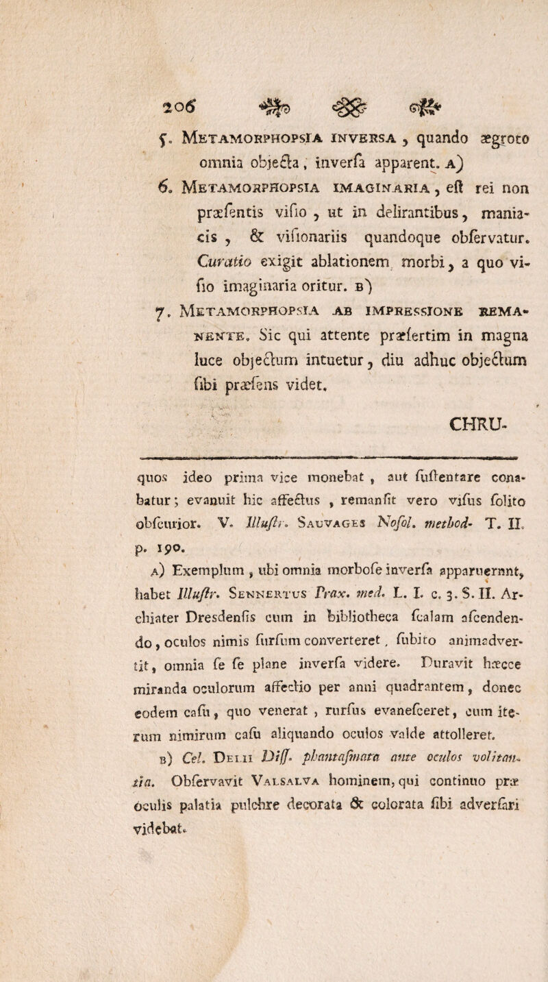 Metamohphopsia inversa j quando aegroto omnia objefla , inverfa apparent, a) 6. Metamohphopsia imaginaria , eft rei non pr^fentis vifio , ut in delirantibus, mania¬ cis y & vilionariis quandoque obfervatur. Curatio exigit ablationem morbi > a quo vi¬ fio imaginaria oritur, b') 7. Metamokphopsia ab impressione rema¬ nente. Sic qui attente pradertim in magna luce objedum intuetur 3 diu adhuc objeilum (ibi praeiens videt. \K. ^ CHRU- quos ideo prima viae monebat , aut fuflentare cona¬ batur; evanuit hic affeftus , remunfit vero vifus folito obfcurior. V. Jlluflr. Sauvages Nofol. methcd- T. IL p. 190. a) Exemplum , ubi omnia morbofe inverfa apparuerunt, habet lllufir. Sennertus Prax. med, L. L c. 3. $.11. Ar¬ chiater Dresdenhs cum in bibliotheca fcalam afcenden- do, oculos nimis furfumconverteret, dibito animadver¬ tit, omnia fe fe plane inverfa videre. Duravit hnecce miranda oculorum afFedio per anni quadrantem, donec eodem cadi, quo venerat , rurfus evanefceret, eum ite* rum nimirum cafu aliquando oculos valde attolleret. b) Cei. Demi Di(f° phantafmcita ante oculos volitan¬ tia. Obfervavit Valsalva hominem, qui continuo prae Oculis palatia pulchre decorata 6c colorata fibi adverfari videbat*