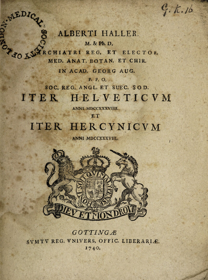 £ X>. > ta O £ & i * ALBERTI HALLER, M. & Ph. D. RCHIATRI REG. ET ELECTOR. MED. ANAT. BOTAN. ET CHIR. IN ACAD. GEORG AUG. P. P. O. SOC. REG. ANGL. ET SUEC. S O D. ITER HELVETICVM ANNI MDCCXXXVIIII. ET ITER HERCYNICVM W __ ANNI MDCCXXXVIII. GOTTIJVGjE SVMTV REG. VNIVERS, OFFIC. LIBERARIM, 1740.