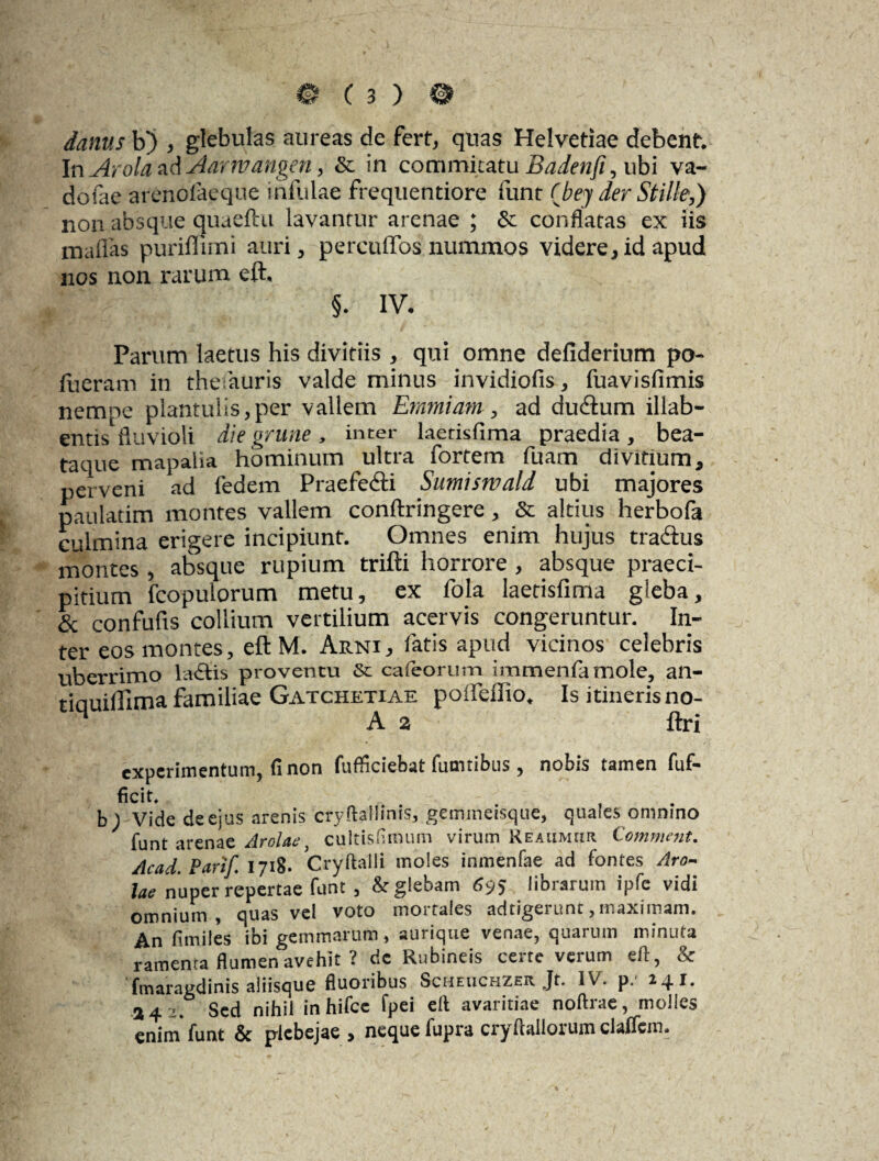 danus b) , glebulas aureas de fert, quas Helvetiae debent. In Arola ad Aarwangen, & in commitatu Badenfi, ubi va- dofae arenolaeque infulae frequentiore funr (bey der Stille,) non absque quaelhi lavantur arenae ; & conflatas ex iis maffas puriffimi auri, percuffos nummos videre, id apud nos non rarum eft. §. IV. Parum laetus his divitiis , qui omne defiderium po- lueram in thefauris valde minus invidiofis, fuavisfimis nempe plantulis,per vallem Emmiam , ad du&um illab- entis fluvioli die grune , inter laetisfima praedia, bea- taque mapalia hominum ultra fortem fuam divitium, perveni ad fedem Praefedi Sumismald ubi majores paulatim montes vallem conftringere, & altius herbofa culmina erigere incipiunt. Omnes enim hujus tradus montes, absque rupium trifti horrore , absque praeci¬ pitium fcopulorum metu, ex 1'ola laetisfima gleba, & confufis collium vertilium acervis congeruntur. In¬ ter eos montes, eft M. Arni, fatis apud vicinos celebris uberrimo lactis proventu & cafeorum irnmenfamole, an- tiauifilma familiae Gatchetiae polfellio. Is itineris no- A 2 ftri experimentum, fi non fufficiebat fumribus, nobis tamen fuf- ficit. b; Vide de ejus arenis cryftaliinis, gemmeisque, quales omnino funt arenae Arolae, cultisfimum virum Reaumur Comment. Acad. Parif 1718. Cryftaili moles inmenfae ad fontes Aro- lae nuper repertae funt , & glebam 695 librarum ipfc vidi omnium, quas vel voto mortales adtigerunt,maximam. An fimiles ibi gemmarum, aurique venae, quarum minuta ramema fhimen^avehit ? de Rubineis certe verum eft, & fmaragdinis aliisque fluoribus Scheuchzer Jt. IV. p. 141. a 4 2. Sed nihil in hifcc fpei eft avaritiae noftrae, molles enim funt & plebejae , neque fupra cryftallorum claffem.