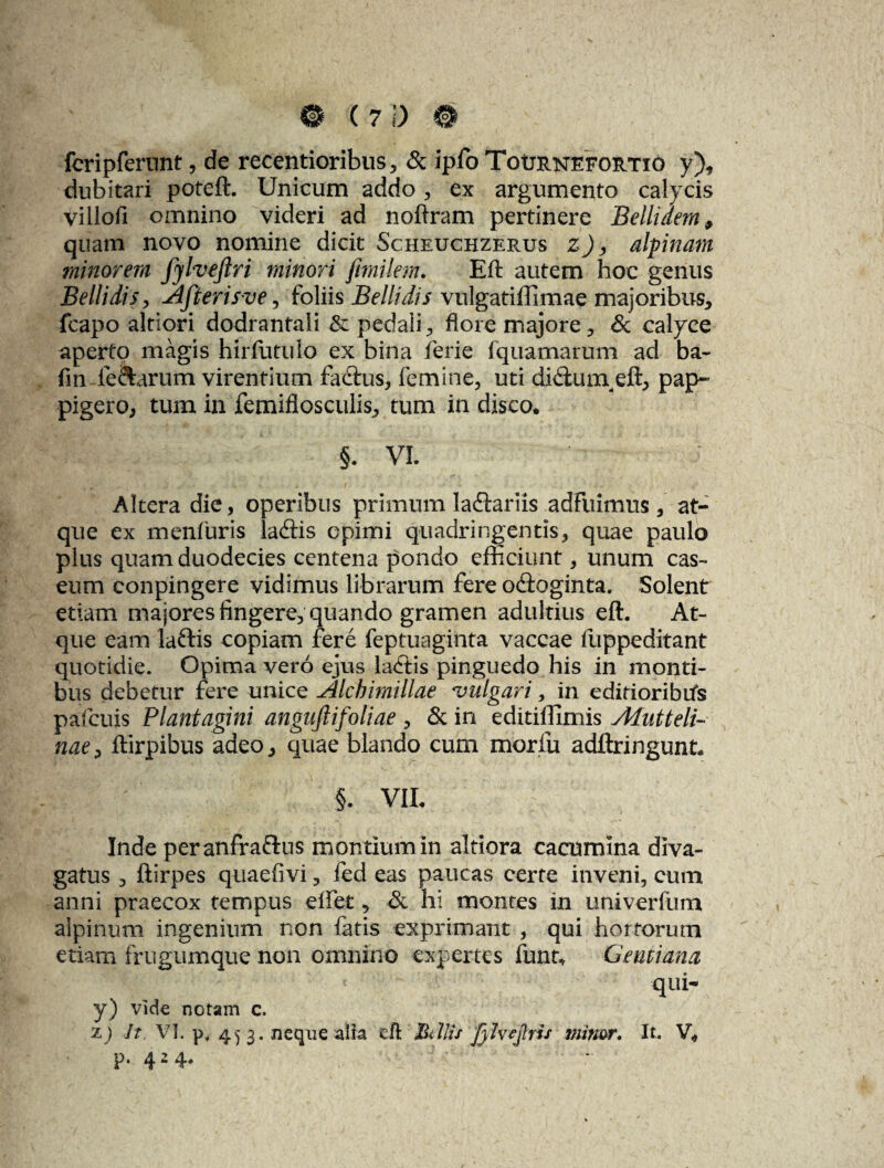 fcripfernnt, de recentioribus , & ipfoToURNEFORTxo y), dubitari poteft. Unicum addo , ex argumento calycis villofi omnino videri ad noftram pertinere Bellidem 9 quam novo nomine dicit Scheuchzerus z), alpinam minorem JylveJtri minori fimilem. Eft autem hoc genus Bellidis , Afterisve, foliis Bellidis vulgatilllmae majoribus., fcapo altiori dodrantali & pedali , flore majore, & calyce aperto magis hirfutulo ex bina ferie fquamarum ad ba- fm feclarum virentium faftus, femine, uti di&uin eft, pap- pigero, tum in femiflosculis, tum in disco* §. VI. Altera die, operibus primum lactariis adfuimus, at¬ que ex menfuris ladtis opimi quadringentis, quae paulo plus quam duodecies centena pondo efficiunt, unum cas¬ eum conpingere vidimus librarum fere odioginta. Solent etiam majores fingere, quando gramen adultius eft. At¬ que eam laftis copiam fere feptuaginta vaccae flippeditant quotidie. Opimavero ejus lacftis pinguedo his in monti¬ bus debetur fere unice Alcbimillae vulgari, in editioribifs pafcuis Plantagini angujlifoliae , & in editiffimis Ahitteli- nae, ftirpibus adeo, quae blando cum moriii adftringunt* §. VIL Inde peranfraftus montium in altiora cacumina diva- gatus , ftirpes quaefivi, fed eas paucas certe inveni, cum anni praecox tempus effet, & hi montes in univerfum alpinum ingenium non latis exprimant , qui hortorum etiam frugumque non omnino expertes funt* Gentiana qui- y) vide notam c. X) It VI. pf 45 3. neque alia eft Bdiis fyhejlris minor. It V„ p. 424.