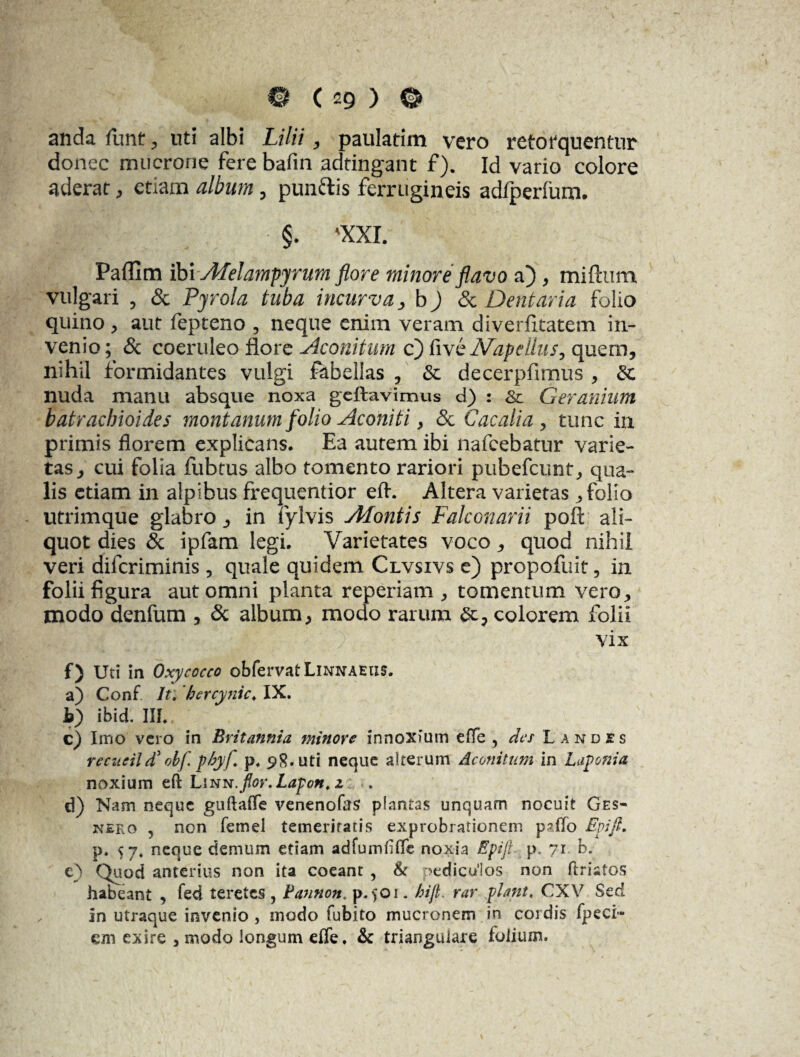 anda funt, uti albi Lilii, paulatim vero retofquentur donec mucrone fere bafin adtingant f). Id vario colore aderat , etiam album, punftis ferrugineis adfperium. §. 'XXI. Paflxm ibi jMelampyrum flore minore flavo a) , miftum vulgari , & Pyrola tuba incurva, b) & Dentaria folio quino, aut fepteno , neque enim veram diverfitatem in¬ venio; & coeruleo flore Aconitum c) five A^apeUus, quem, nihil formidantes vulgi fabellas , & decerpfimus , St nuda manu absque noxa geftavimus d) : & Geranium batracbioides montanum folio Aconiti > <3c C ac alia, tunc in primis florem explicans. Ea autem ibi nafcebatur varie¬ tas, cui folia fubtus albo tomento rariori pubefcunt, qua¬ lis etiam in alpibus frequentior efl. Altera varietas, folio utrimque glabro, in fylvis Afontis Falconarii poft ali¬ quot dies & ipfam legi. Varietates voco, quod nihil veri difcriminis, quale quidem Clvsivs e) propofuit, in folii figura aut omni planta reperiam , tomentum vero, modo denfum , & album, modo rarum ac, colorem folii vix f) Uti in Oxy cocco obfervat Linnaeus, a) Conf It. bercynic. IX. b) ibid. III. c) Imo vero in Britannia minoro innoxium efTe , der Landes recucild' obf pbyf p. 98. uti neque alterum Aconitum in Laponia noxium efl Linn.flor.Lapon. z d) Nam neque guftafTe venenofes plantas unquam nocuit Ges- 2sr£Eo 5 non femei temerifaris exprobrationem paflo Epifi. p. sj. neque demum etiam adfumfiffe noxia Epifi p. 71 b. e) Quod anterius non ita coeant , St pediculos non ftrisios habeant , fed teretes , Pannon. p. $01. hijl. rar piant, CXV Sed in utraque invenio , modo fubito mucronem in cordis fpeci- cjn exire , modo longum effe. & triangulare folium.