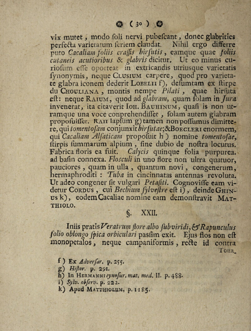 vix mutet, modo foli nervi pubefcant, donec glabrities perfecta varietatum lenem claudat. Nihil ergo differre puto Cac aliam foliis crajfls birfutis, eamque quae foliis cutaneis acutioribus & glabris dicitur» Ut eo minus cu- riofum efTe oporteat in extricandis utriusque varietatis fynonymis, neque Clusium carpere, quod pro varieta¬ te glabra iconem dederit Lobelii f), defumtam ex ftirpe du Chouliana , montis nempe Pilati , quae hirfuta eft: neque Raium, quod ad glabram, quam folam in Jura. invenerat, ita citaverit Ion. Bauhinum, quafi is non ut¬ ramque una voce conprehendiflet, folam autem giabram propofuifler. Kaii lapliim g) tamen non poflumus dimitte¬ re, qui tomentofam conjunxit /i/V/ahrej&BoECLERi enormem, qui Cacaliatn Alfaticam propofuit h ) nomine tomentofae, ftirpis iummarum alpium , fine dubio de noftra locutus. Fabrica floris ea fuit. Calycis quinque folia purpurea, ad bafin connexa. Flosculi in uno flore non ultra quatuor, pauciores , quam in ulla , quantum novi, congenerum, hermaphroditi : Tuba in cincinnatas antennas revoluta. Ut adeo congener fit vulgari Petafiti. Cognoviflfe eam vi¬ detur Cordus , cui Bechium fylvejlre eft i), deinde Ghin- usk), eodem Cacaliae nomine eam demonftravit Mat- THIOLO. §. XXII. Iniis pratis Veratrum flore albo fub viridi, &Rapunculus folio oblongo Jpica orbiculari pasfim exit. Ejus flos non eft monopetalos, neque campaniformis, refte id contra Touii. f ) Ex Advcrfar♦ p, 275. g) Hijlor. p. 291. h) In Herm an mcy no fur. mat. med. II. p«4S8* i) Sylv. obferv. p. 222. k) Apud Matthiolum, p,u85* »