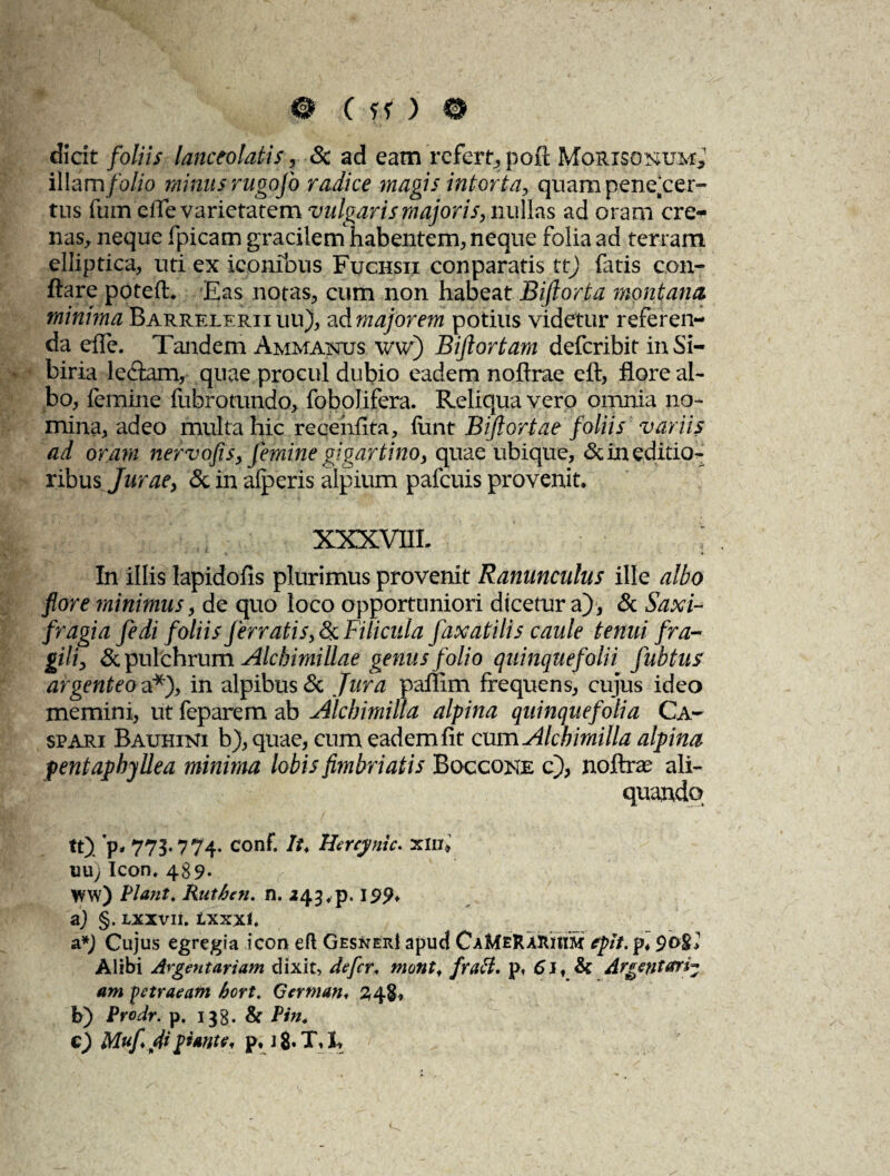 dicit foliis lanceolatis, Sc ad eam refert, pofl; Mqrisonum,' illam folio minus rugofo radice magis intorta, quam pene cer¬ tus fumefle varietatem vulgaris majoris, nullas ad oram cre¬ nas, neque fpicam gracilem habentem, neque folia ad terram elliptica, uti ex iconibus Fuchsii conparatis tt) fatis con¬ flare poteft. Eas notas, cum non habeat Bijiorta montana minima Barrelerii uu), ad majorem potius videtur referen¬ da effe. Tandem Ammanus w) Bijlortam deferibit inSi- biria lediam, quae procul dubio eadem noflrae eft, flore al¬ bo, femine fubrotundo, fobolifera. Reliqua vero omnia no¬ mina, adeo multa hic recehflta, funt Bijlortae foliis variis ad oram nervofis, femine gjgartino, quae ubique, <Sc in editio-- ribus Jurae, & in alperis alpium pafcuis provenit, XXXVflL In illis lapidofis plurimus provenit Ranunculus ille albo flore minimus, de quo loco opportuniori dicetur a), & Saxi- fragia fedi foliis jerrati/,& Filicula faxatilis caule tenui fra¬ gili, & pulchrum Alchimillae genus folio quinquefolii fubtus argenteo a*), in alpibus& Jura paflim frequens, cujus ideo memini, ut feparem ab Alchimilla alpina quinquefolia Ca- spari Bauhini b), quae, cum eadem fit cum Alcbimilla alpina pentaphyllea minima lobis fimbriatis Boccone c), noftee ali¬ quando tt). p* 775» 774. conf. It♦ Hercynie, xin, nu, Icon. 489* ww) Piant. Ruthen. n. 243 ,p. 199* a) §. lxxvii. txxxl. a*J Cujus egregia icon efl Gesner! apud CaMeRaRIIiS epit. p* Alibi Argentariam dixit, defer. mont, fraH. p, 6 J, Sc Argentari* am petraeam hort. German, 248, b) Prodr. p. 133. Sc Pin. e) Mufi fii piante, p, j 8* X, X
