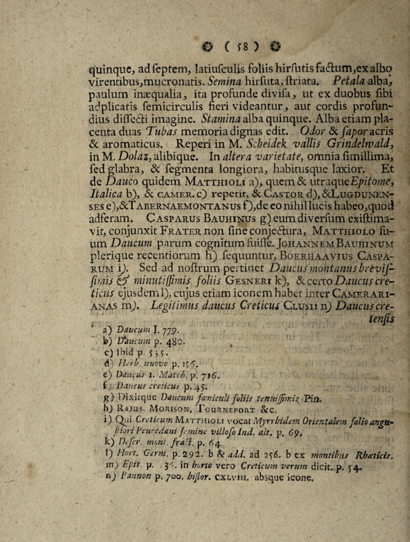 / 0 ( f8 ) 0 quinque* adfeptem* latiufculis foliis hirfutisfaftam^ex albo virentibus*mucronatis. Semina hirfuta* ftriata* Petala alba., paulum inaequalia* ita profunde divifa* ut ex duobus fibi adplicatis femicirculis fieri videantur* aur cordis profun¬ dius difle&i imagine. Stamina alba quinque. Alba etiam pla¬ centa duas Tubas memoria dignas edit. Odor & fapor acris & aromaticus. Reperi in M. Scbeidek vallis Grindelwald* in M. Dolat* alibique. In altera varietate* omnia firnillima* fed glabra* & fegmenta longiora* habitusque laxior. Et de Dauco quidem Matthioli a)* quemSc utraque Epitome, Italica b)* & camer.c) repetit, <3c Castor d)* &Lugdunen- ses e)*&Tx\BERNAEMONTANus f)*de eo nihil lucis habeo*quod adferam. Gasparus Bauhinus g) eum diverfum exiftima- vit* conjunxit Frater non fineconjeftura, Matthiolo fu- um Daucum parum cognitum fuiffe. JohannemBauhinum plerique recentiorum h) fequuntur* Boerhaavius Caspa- rum i). Sed ad noftrum pertinet Daucus montanus brevij- fims ta minuti (limis foliis Gesneri k), & certo Daucus cre¬ ticus ejusdem 1)* cujus etiam iconem habet inter Camerari- anas mj. Legitimus daucus Creticus Clusii n) Daucus cre- ienfis a) Daucum l. Y b) tfoucum p< 480* c) Jbid p, 5 5 5. d) /Arb, nuovc p, c) Daucus 1. Matib\ p. 716* '<■ f) ? Dancus creticus p, 45. g) Dsxirque Daucum funiculi f diis tenuijjtmis Pio, h) R.ajus, Morison, Xournefort &c. i) Qui Creticum Matthioli vocat Myrrbidem Orientalem folioangu» '■i *>' ^ ^ jemine villofolnd. ait. p. 69, k) Defer. mont. frad. p. 6 4. 0 Hort, Gcrnt. p. 292. b &• add. ad 2^6. b ex montibus Rbaticif, m) Epit p. .$5. in horto vero Creticum verum dicit, p. ^4. nj Estnnon p. yoo, hijior, Cxlviii. absque icone»