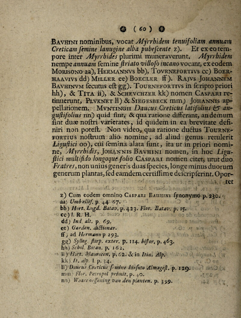 Bavhini nominibus, vocat Afyrrkidem tenuifoliam annuam Creticam femine lanugine alba pubefcente z). Et ex eo. tem¬ pore inter Atyrrhides plurimi muneraverunt. Afyrrbidem nempe annuam femine friato villofo incano vocant, ex eodem Morisono aa), Hermannvs bb), Tovrnefortivs cc) Boer- haavivs dd) Miller ee) Boecler ff). Rajvs Johannem Bavhinvm fecutus eft gg). Tournefortivs in fcripto priori hh), & Tita ii), & Schevchzer kk) nomen Caspari re¬ tinuerunt, Plvknet 11) & Siegesbeck mm) Johannis ap^ pellationem. Mvntxngii Daucus Creticus latifolius & an~ guflifolius na) quid fint, & qua ratione differant, an demum nnt duae noftri varietates, id quidem in ea brevitate defi¬ niri non poteft. Non video, qua ratione du&us Tourne- fortius noftrum alio nomine, ad aliud genus retulerit Ligujlici oo), cui femina alata funt, ita ut in priori nomi¬ ne, Ad) rr hi dis, Johannis Bavhini nomen, in hoc Ligu- flici multifido longoque folio Caspari nomen citet, utut duo Fratres, non unius generis duas fpecies, longe minus duorum generum plantas, fed eamdemcertiffime defcripferint. Opor- ' :7- ^ ; ■■ .. ’. ■ ■ v.. det , : _• E f A a A i • fX ‘ 'L d:>iid s.j;i '* •} z) Cum eodem omnino Caspari Bauhini fynonymo p, 230* aa) Umbellif, p. 44. 67. bb) Hort. Lugd, Batav. p.423. Flor, Batav. p, 15. • cc)/. R. H. -r, dd) Ind. ait. p. C9. : ■ • '• ee) Garden. diHionar. ■ -j *\ \'m- ffy ad Hcrmanny 293. gg) Syflog. Jlirp. exter, p. 114. bijlor. p, 463. hh) Schol. Rotan. p. 162, \\)lhrt. 'Mauraeen, p.62. & in Itui. Alp. kk) it.alp. I p. 54* ■ • 11) Paucus Creticus femine birfuto Alfinagef. p. 129- mm; Flor. Petropol primit. p. 40«. nn) Waarc oeffening vun den piant en. p. 399.