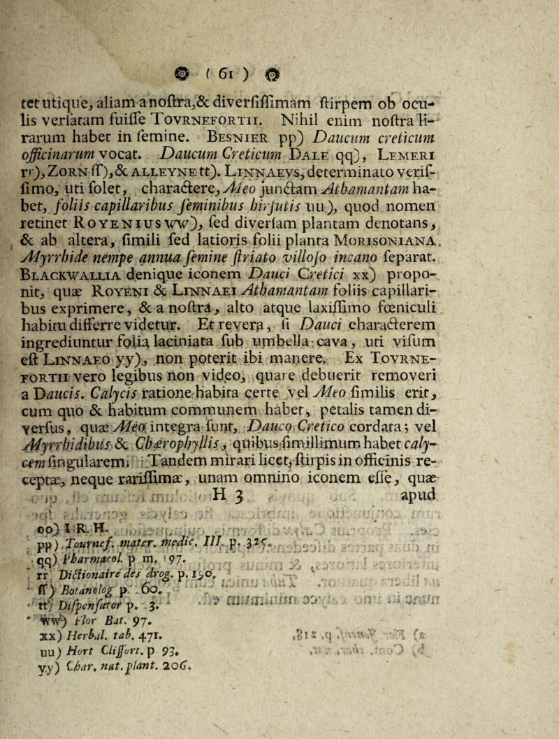 0 161) # tctutiqiie^aliam anoftra^&diverfiflimam ftirpem ob ocu¬ lis veriaram fuiffe Tovrnefortii. Nihil enim noftra li¬ rarum habet in femine* Besnier pp) Daucum creticum officinarum vocat. Daucum Creticum Dale qq), Lemeri rr), Zorn ff),5c alleyne tt). Linnaevs, determinato verifi fimo, liti folet, charadlere, Aleo jundtam Athamaniam ha¬ bet, foliis capillaribus feminibus birjutis uu ), quod nomen retinet RoyeniuswwOj fed diverfam plantam denotans, & ab altera, fimili fed latioris folii planta Morisoniana, Alyrrhide nempe annua femine ftriato villojo incano feparat. Blackwallia denique iconem Dauci Cretici xx) propo¬ nit, quae Royeni & ari Athamantam foliis capillari¬ bus exprimere, &anoftra, alto atque laxiflimo fceniculi habitu differre videtur. Et revera, fi Dauci chara&erem ingrediuntur folia,laciniata fub umbella.cava, uti vifum efl: LiNnaeo yy), non poterit ibi manere. Ex Tovrne- eortii vero legibus non video, quare debuerit removeri aD aucis. Calycis ratione habita certe vel Adeo fnmlh erit, cum quo & habitum communem habet, petalis tamen di- yerfus, qua? Aleo integra funt. Dauco Cretico cordata; vel Myrrhidibus <3c Cbxropbyllis , quibusfimillimurn habet caly- cmfingularerm -.Tandem mirari licet, ftirpis in officinis re¬ cepta, neque rariflima?, unam omnino iconem effe, quae •jo H 3 apu4 . OO) I R. H. >;Ty0-f pp)iTpurncf .mater, medie. Ill:p. • qq) fbarmarol. p iri. 97.  rr: Dittionaire des drog. p. •fi)Bo!ane!og?:,6o. ■ tt) Difpenfator \), 1* W ^ ' wv/-) flor Bat. 97. xx) Herbdl. tabt 471. t*‘ I - C\ uu) Hort Cliffort. p 95* V.y) Ch&Ti, tidt,plciYlt. 'ZQGa.