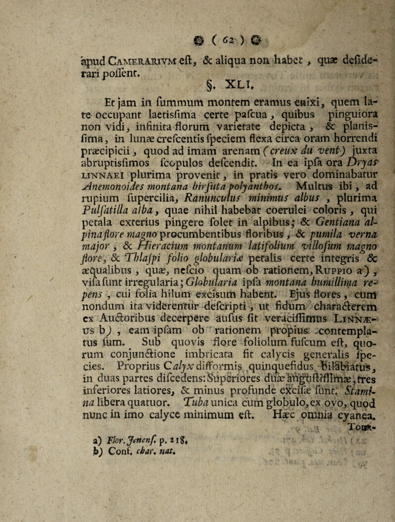 apud Camerarivm eft, & aliqua non. habet, quae defide- rari pollent. §, XLI. Et jam in fummum montem eramus enixi, quem la¬ te occupant laetisfima certe pafcua, quibus pinguiora non vidi, infinita florum varietate depicta, Sc planis- fima, in lunae crefcentis fpeciem flexa circa oram horrendi praecipicii, quod ad imam arenam (creux du vent) juxta abruptisfimos fcopulos delcendit. In ea ipfa ora Dryas linnaei plurima provenit, in pratis vero dominabatur Anemonoides montana birfuta polyanthos. Multus ibi, ad rupium fupercilia. Ranunculus minimus albus , plurima Pulfatilla alba, quae nihil habebat coerulei coloris , qui petala exterius pingere folet in alpibus,' & Gentiana al- pinaflore magno procumbentibus floribus , & pumila verna major , Sc riieracium montanum latifolium villofum magno flore, & Tblajpi folio globulari£ petalis certe integris & aequalibus , quae, nefcio quam ob rationem, Ruppio a) , vifafunt irregularia; Globularia ipfa montana humillima re¬ pens , cui folia hilum excisum habent. Ejus flores , eunt nondum ita viderentur defcripti, ut fidum charaCterem cx Ancioribus decerpere aufus fit veracifiimus Linnje- us b j , eam ipfam ob rationem propius .contempla¬ tus fum. Sub quovis flore foliolum fufcum eft, quo¬ rum conjunctione imbricata fit calycis generalis fpe- cies. Proprius Ca/jvdiffomiis quinquefidus,- bilSbiatus, in duas partes difcedens: Superiores ddarMg^iftiflirn2e,fres inferiores latiores, & minus profunde excide funr; Stami¬ na libera quatuor. Tuba unica cum globulo, ex ovo, quod nunc in imo calyce minimum eft. Harc omnia cyanea, , t TotUi- a) Flor .fttncnf. p. 21$, jb) Coni, cbar. nat.