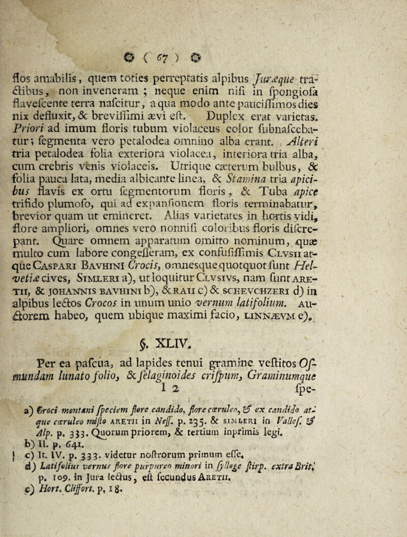 Hos amabilis, quem toties perreptatis alpibus Ju?£que tra¬ ctibus , non inveneram ; neque enim niii in fpongioia fla velcente terra nafeitur, aqua modo antepaucimmosdies nix defluxit, & breviflimi asvi eft. Duplex erat varietas. Priori ad imum floris tubum violaceus color fubnafceba- tur; fegmenta vero petalodea omnino alba erant. Alteri tria petalodea folia exteriora violacea, interiora tria alba, cum crebris venis violaceis. Utrique ejeterum bulbus, 8c folia pauca lata, media albicante linea, <5c Stamina tria apici¬ bus flavis ex ortu Tegmentorum floris, & Tuba apice trifido plumofo, qui ad expanfionem floris terminabatur, brevior quam ut emineret. Alias varietates in hortis vidi, flore ampliori, omnes vero nonnifi coloribus floris di (cre¬ pant. Quare omnem apparatum omitto nominum, qute multo cum labore congefieram, ex confiif ffimis Clvsii at¬ que Caspari Bavhini Crocis, omnesquequotquot funt Hel¬ vetia cives, Simueri a), ut loquitur Clvsivs, nam funt are- TII, & JOHANNIS BAVHINI b), &RAII C) & SCHEVCHZERI d) in alpibus lectos Crocos in unum unio vernum latifolium, au- £torem habeo, quem ubique maximi facio, linnzevm e), §. XLIV. . 4' i . , • . j Per ea pafcua^ ad lapides tenui gramine veftitos Of- mundam lunato folioj & felaginoides crifpum> Graminum que I 2 ’ fpe- a) &roci mentam fpecietn flore candido^ flore coeruleo, ex candido at¬ que coeruleo mdflo aretii in Ncf- p. 235. & sjasleri in Vallef. £$ dtp* p* 3 33 ♦ Quorum priorem, & tertium inprimis legi* b) II. p. 641, [ c) It. 1V4 p4 333. videtur nofirorutn primum effe* d) Latifeiiur vernus fore purpureo minori in f}‘Ue^e flirp. extra BriPi p* 109, in Jura le&us, eft fecundus Aretii. p) Hort, Clifforto pt 18.