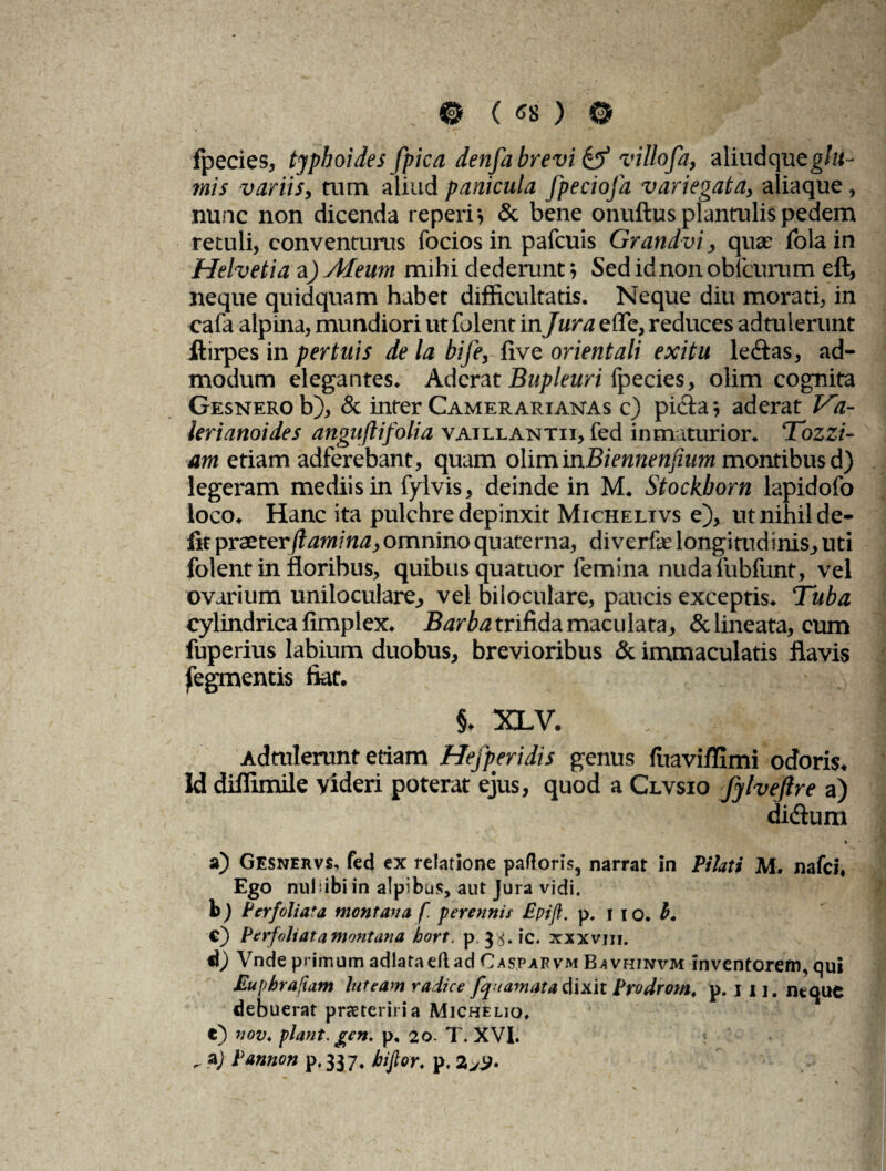 .©(*»)© fpecies, typhoides [pica denfa brevi & villofa, aliudqueg/«~ mis variis, tum aliud panicula fpeciofa variegata, aliaque, nunc non dicenda teperi* & bene onuftus plantulis pedem retuli, conventurus focios in pafcuis Grandvi, quas iola in Helvetia a) Afeum mihi dederunt *, Sed idnon obfcurum eft, neque quidquam habet difficultatis. Neque diu morati, in cafa alpina, mundiori ut folent in Jura e fle, reduces adtulerunt ftirpes in per tuis de la bife, five orientali exitu lectas, ad¬ modum elegantes. Aderat Bupleuri fpecies, olim cognita Gesnero b), & inter Camerarianas c) picta * aderat T'a- ierianoides anguftifolia vaillantii, fed in maturior. Tozzi- am etiam adferebant, quam olim 'mBiennenfmm montibus d) legeram mediis in fylvis, deinde in M. Stockborn lapidofo loco. Hanc ita pulchre depinxit Michelivs e), ut nihil de¬ fit proster flanti na, omnino quaterna, diverfe longitudinis, uti folent in floribus, quibus quatuor femina nuda fubfunt, vel ovarium uniloculare, vel biloculare, paucis exceptis. ‘Tuba cylindrica fimplex. Barba trifida maculata, & lineata, eum fuperius labium duobus, brevioribus & immaculatis flavis fegmentis fiat. §. XLV. . i Admlerunt etiam Hefperidis genus fuaviffimi odoris. Id diffimile videri poterat ejus, quod a Clvsio fylveftre a) didtum a) Gesnervs, fed ex relatione paftor is5 narrat in Pilati M. nafcl. Ego nullibi in alpibus, aut Jura vidi. b) Per foliata montana f. perennis Epijl. p, 11 o. b* c) Perfoliata montana hort. p. xxxvm. d) Vnde primum adlataeft ad Oaspafvm Bavhinvm inventorem, qui Euphrafiam luteam radice fquamata dixit Prodrom. p. j ii. neque debuerat praeter iri a Michelio. e) nov. flant, gen. p, 20. T. XVI. . aj Pannon p, 337, hi for. p. 2yS>