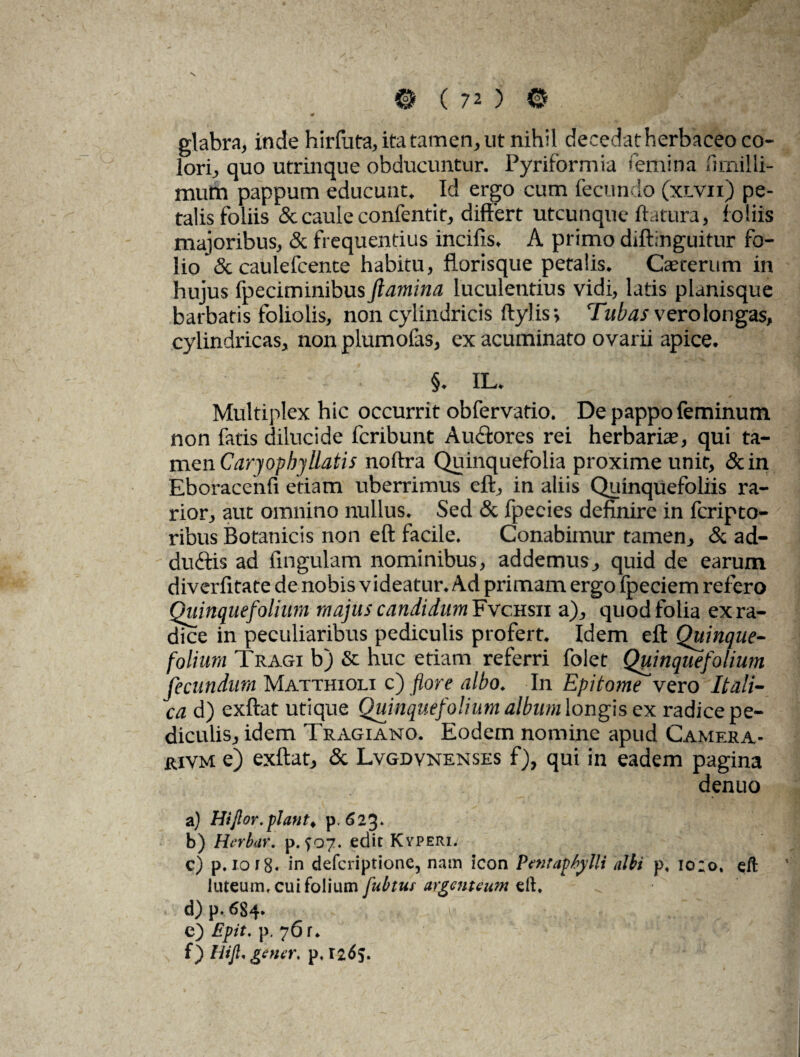 glabra, inde hirfuta, ita tamen, ut nihil decedat herbaceo co¬ lori, quo utrinque obducuntur. Pyriformia «emina fimilli- mum pappum educunt. Id ergo cum fecundo (xlvii) pe¬ talis foliis & caule confentit, differt utcunque flatura, f oliis majoribus, & frequentius incilis. A primo diftinguitur fo¬ lio & caulefcente habitu, florisque petalis. Cauterum in hujus fpeciminibus flamina luculentius vidi, latis planisque barbatis foliolis, non cylindricis ftylis; Tubas vero longas, cylindricas, non plumolas, ex acuminato ovarii apice. ■ §. 1L. Multiplex hic occurrit obfervatio. De pappo feminum non fatis dilucide fcribunt Auctores rei herbaria?, qui ta¬ men Caryophy liatis noftra Quinquefolia proxime unit, &in Eboracenfi etiam uberrimus eft, in aliis Quinquefoliis ra¬ rior, aut omnino nullus. Sed & fpecies definire in fcripto- ribus Botanicis non eft facile. Conabimur tamen, & ad- duftis ad fingulam nominibus, addemus, quid de earum diverfitate de nobis videatur. Ad primam ergo Ipeciem refero Quinquefolium majus candidum Fvchsii a), quod folia ex ra¬ dice in peculiaribus pediculis profert. Idem eft Quinque¬ folium Tragi b) & huc etiam referri folet Quinquefolium fecundum Matthioli c) flore albo. In Epitome vero Itali¬ ca d) exftat utique Quinquefolium album longis ex radice pe¬ diculis, idem Tragiano. Eodem nomine apud Camera- rivm e) exftat, & Lvgdynenses f), qui in eadem pagina denuo a) Hijlor.piant, p. 623» b) Herbur. p. ^07. edit Kyperi. c) p. 1018. in defcriptione, nam icon Pentaphylli albi p, io;o, eft luteum, cui folium fubtur argenteum eft. d) p. 684. v h,. c) Epit. p. 76 r* f) HijL gener, p, 1265>