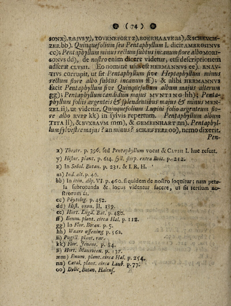 $0NX),RAJV5 y), TOVRNEFORT Z),EOERHAAVE aa),3cSCHEVCH- ZERbb). Quinquefolmmfeu Pentaphyllum I. dicit ambrqsinvs cc)v Pentaphyllum minus rectum fubtus incanum flore albouom- soNvsdb), de nofiro enim dicere videtur, etiidefcriptionem adferat clvsii. Eo nomine ullis e it hermannvs ee). rnav- tivs corrupit, ut fit Pentaphyllum fivt Heptaphyllum minus retium flore albo fubtus incanum ff) * & alibi HERMAisrNVS facit Pentaphyllum fi ve Quinquefolium album majus alterum gg)i Pentaphyllum candidum majus mvnting hh); Penta¬ phyllum foliis argenteis &fpkndenlibus' majus & minus men- zel ii)y ut videtur, Quinquefolium Lupini folio argenteum flo¬ re albo rvj?p kk) in fylvis repertum. Pentaphyllum album Tita 11); &EVXBAVM mm), & gemeinhart nn)* Pentapbyl- lumfylvtjlre majus ? an minus ? scieeeeeiu oo), nemo dixerit, Pen~ de) The at r, p-, fed Pentaphyllum vocat & Clvsu I. huc refert» y) Hijior, piant, p> 614. fyll. flirp. extra Urit, pv Zi2r z) I» Sffhoh Rotem. p. 2$t. & I. R, H-. * aa) Ind. ait. p. 46. tjb) in /*/«. Aip.Vl, p* 460. fi quidem de noftro loquitur, nam peta¬ la fubrotunda <k locus videntur facere, ut fit tertium ao- firormti ti. cc) PhytoUg. p. 452. dd) Hijl. oxon. II. J8& ec) /Arr. p. 4gb'. fT) Enum. piant, circa Ha!, p, 11%, gg) In Flor. Bbtan. p. 5, hh) Waare «ffening p, 562* ii.) Pugili, piant, rar* kk) p}en ens, p. 84; h) Hort, MaurOceti, p. 537. ®m) £»«*#. piam, circa Hal p. 25*4* nn) Catal. piant, circa Laut. p. 77*. 00) Dtlu\Uotan, lUknfl -