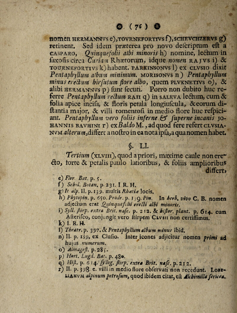 0 (70 0 nomen HERMAtmvs e),TovRNEFORTrvs f), schevcheervs g) retinent. Sed idem praeterea pro novo delcriptum eft a casparo, Quinquefolii albi minoris h) nomine, le&um in faxofis circa Curiam Rhtetorum, idque nomen rajvs i) & tournefortivs k)habsnt. parkinsonvs 1) ex clvsio dixit Pentaphjllum album minimum, morisonvs n) Pentaphjllum minus eretlum hirfutum flore albo, quem plvknetivs o), 8z alibi hermatsimvs p) funt fecutn Porro non dubito huc re¬ ferre Pentaphjllum rectum raii q) in saleva le&um, cum & folia apice incifa, & floris petala longiufcula, & eorum di- ftantia major, & villi tomentofi in medio flore huc refpici- ant. Pentaphjllum vero foliis inferne & fuperne incanis jo- hannis bavhini r) cxBaldo M., ad quod fere refert clvsia- Nvm alterum,differe a noftro in ea nota ipfa,a quanomen habet. $• LL . Tertium (xlviii), quod a priori, maxime caule nonere- £to, torte & petalis paulo latioribus, & foliis amplioribus differt» e) Flor Bat. p. f. f) Sckrd. Botan. p. 231. I. R. H» g) It alp. II. p. 139. multis Rhatirt locis* h) Pbytopin. p. 6fo./Wr. p. 139.Pin. In herb% vivo C. B. nomen adjeclum erat Quinquefclii eretti albi minoris. i) Syll. Jlirp. extra Brit. nafe. p. 2 12. & bijlor, piant. p, 614. cum Afterifco, conjungit vero ftirpem Civsii non certiflimus. k) I. R. H. l) Theatr* p. 397. & Pentaphyllum album minus ibid. n) II. p. 1 j£* ex Clufio. Intericones adjicitux nomen primi ad hujus numerum. o) Almagejl. p.28). p) Hort. Lugd. Bat. p. 48®. q) Hifl. p. 6 14. Jyllog. jlirp. extra Brit. nafe. p. 212. t) II. p. 398* e- villi in medio flore obfervati non recedunt. Lobe- iiANvM alvinum petrofum, quod ibidem citat, eft AlcbimilU fericea.
