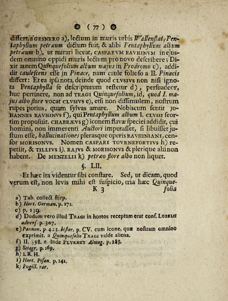 differt, aGESNERO a), leflum in muris urbis WallenftatfPen- taphjUum petr£um didlum fuit, & alibi Fentaphyllv.m altum petreeum b), ut mirari liceat, casparvm bavhinvm in ejus¬ dem omnino oppidi muris ledlum pro novo deferibere; Di¬ xit autem {Quinquefolium ali. urn majus in Prodromo e), addi¬ dit caulefcens efie in Pinace, nam caule foliofo a II. Pinacis differt: Etea ipfanota, deinde quod clvsivs non nili igno¬ ta Pentaphylla fe defcrlpturum teftetur d), perfuadeor, huc pertinere, non ad tragi Quinquefolium, id, quod I. ma¬ jus albo flore vocat clvsivs e), etfi non diflimulem, noftrum rupes potius, quam fylvas amare. Nobiscum fentit jo- hannes bavhinvs f), qaiPentaphyllum album I. clvsii feor- tim propofuit. chabravs g) iconem flavae fpeciei addidit, cui homini, non immerenti Auclori imputaffet, II libuijGfetju- ftum effe, hallucinationes plerasque operis bavhiniani, oen¬ ior morisonvs. Nomen caspari tovrnefortivs h) re- Eetiit, & tillivs i), rajvs & morisonvs &plerique aliinon abent. De menzelii k) petraeo flore albo non liquet. §. LII, Et hsec ita videntur fibi conflare. Sed, ut dicam, quod verum eft, non levis mihi eft fufpicio, tria haec Quinque- K 3 folia a) Tab. colIe£i. ftirp. b) Hort. German. p. 271, c)p. 139. d} Dudum vero illud Tragi in hortos receptum erat conf. Lobiiii adverf p. 307. e) Patmon. p- 4 2 3. hi flor. p. CV. cum icone, qua noilram omnino exprimit, a Quinquefolio Tragi valde aliena, f) H. 2 S>8. e. Inde Plvknet Altnag, p. 285* g) Sciagr. p. 1 dp, h) I. R. H. i) Hort. Pifan. p. 141, k; Pugili, rar.
