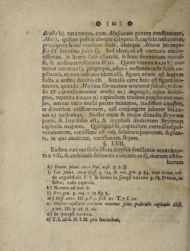 diculis h). dillenivs, cum Afufcorum genera £onftitueret, silvis, quibus pollen absque calyptra & capfula nafceretur, principem hunc mufcurn fecit , dixitque sidnion perangu- fiis & brevibus foliis i). Sed idem, ut eft veritatis aman- tiffimus, in lireris fatis oftendit, fe hanc fententiam rnutaf- fe, & noftrum redimere Bryis. Quem vero ex RAjok) no¬ minat micheliI), pingitque, adeo a noftro recedit foliis ca¬ pillaceis, ut non videatur idem elfe, figura etiam ad lentem facta a noftra diverfa eft. Similis certe huic eft figura mo- risqnt, quando stfu fciim Coronatum minimum foliolis pedicu¬ lis fj' capitulis minimis erectis m) depingit, cujus deferi- ptio, repetit i a rajo n) capitulum tradens punfto non ma¬ jus, omnes vero mufei partes minimas, ita differt a noftro, ut diverfum exiftimarem, nifi conjungere juberet dille- nii o) auftoritas. Nofter enim & major dimidia Bryorum parte, & lato folio eft, & fcyphuli multorum Bryorum capitulis majores* Quidquid fit, capitulum certe illud pul¬ verulentum, cerdffime eft rofa foliorum juniorum, &plan- ta, in qua enafeitur, verifllmum Bryum. §. LV1L Eadem ratione fcobsillain fcyphis fimillimis marchat^ jim vifa, & ambitiofe delineata a michelio a), merum eft fio- c iiorum h) Enum. piant, circa Hal. nafe. p. 2:g. i) Cat. piant, circa Gicjf. p. 714. &: nov.gen. p. 84. cum icone, val¬ de anguftrfoiia T. I & denuo in fj/nopfi rajana p, 78 ♦Primus, ia fidior, vidit capitula, k) Nomen ad nor. b, l) Nov.gen. p. 108. To9. % 8* j. ni) Hijl. oxon. III. p.5 \ 1. feci. xv. T. 7, f. 20, n) Mujcuf capillaris omnium minimis foliis pediculis capitulis H% piant. III. p, 35. n. iov o) in fynopii rajana. a) TtI, adG. H. LM. pro feminibus*
