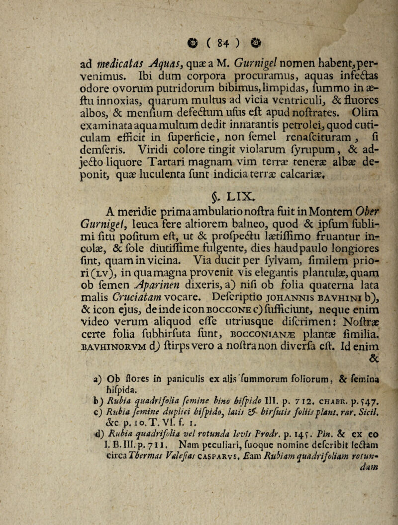 ad m dicat as Aquas, qua; a M. Gurnigel nomen habent, per¬ venimus, Ibi dum corpora procuramus, aquas infe&as odore ovorum putridorum bibimus, limpidas, fummo inae- ftu innoxias, quarum multus ad vicia ventriculi, & fluores albos, & menfium defectum ullis eft apud noftrates. Olim examinata aqua multum dedit innatantis petrolei,quod cuti¬ culam efficit in liiperficie, non femel renafeituram , fi demferis. Viridi colore tingit violarum fyrupum, & ad- jetio liquore Tartari magnam vim terra; tenerae albae de¬ ponit, quae luculenta funt indicia terrae calcariae, §. lix. A meridie prima ambulatio noftra fuit in Montem Ober Gurnigel, leuca fere altiorem balneo, quod <5c ipfum lubli- mi fitu politum eft, ut & profpcctu laetiffimo fruantur in¬ colae, & fole diutiffime fulgente, dies haud paulo longiores fint, quam in vicina. Via ducit per fylvam, fimilem prio¬ ri (lv), in qua magna provenit vis elegantis plantulae, quam ob femen Aparinen dixeris, a) nifi ob folia quaterna lata malis Cruciatam vocare. Defcriptio johannis bavhini b), & icon ejus, de inde icon BOccoNEc)fufficiunt, neque enim video verum aliquod eflTe utriusque diferimen: Noftrae certe folia fubhirfuta liint, bocconian® plantae fimilia. bavhinorvm dj ftirps vero a noftra non diverla eft. Id enim ' & a) Ob flores in paniculis ex alis fummorum foliorum, & femina hifpida. b) Rubia quadrifolia femine lino bifpido III. p. 712. chjibr. p. >47. C) Rubia femine duplici bifpido, latis i5 hirfutis foliis piant, rar. Sicil. &c p. 10.T. VI. f. 1. d) Rubia quadrifolia vel rotunda levis Prodr. p. 14;. Pin. & ex eo I. B. III. p. 711, Nam peculiari, fuoque nomine deferibit lediani circa Thermas Valefas casparvs. Eam Rubiam quadrifoliam rotun¬ dam