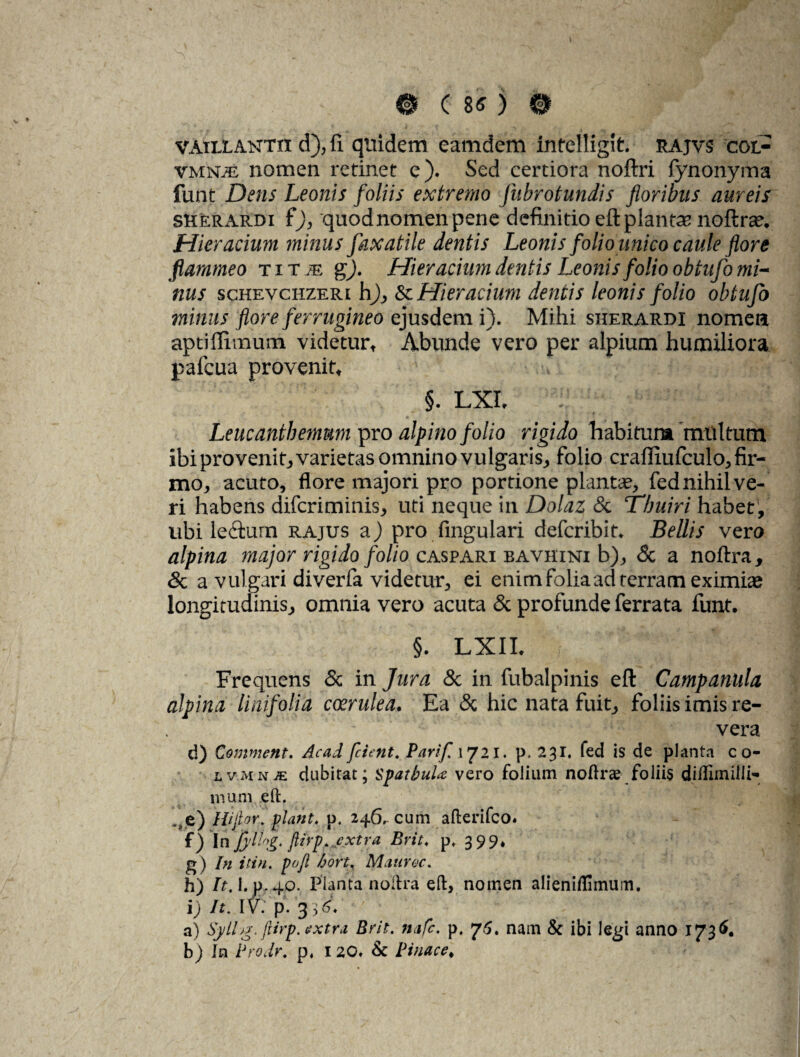 vatllantxi d), fi quidem eamdem inrelligit. rajvs cot- vmnje nomen retinet e). Sed certiora noftri fynonyma funt Dens Leonis foliis extremo fnbrotundis floribus aureis skerardi i)y quodnomenpene definitio eft plantae nolte. Hieracium minus faxatile dentis Leonis folio unico caule flore flammeo TiTiE g). Hier acium dentis Leonis folio obtufo mi¬ nus schevchzeri h), & Hieracium dentis leonis folio obtufo mirius flore ferrugineo qjusdemi). Mihi sherardi nomea aptiflimum videturf Abunde vero per alpium humiliora pafcua provenit* \ ^ §. LXL : Leucantbemum pro alpino folio rigido habitum multum ibi provenit, varietas omnino vulgaris,, folio craffiufculo^ fir¬ mo,, acuto, flore majori pro portione plantae, fednihilve¬ ri habens difcriminis, uti neque in Dolaz & Tbuiri habet, ubi le<ftum rajus a) pro fmgulari defcribin Bellis vero alpina major rigido folio caspari bavhini b), & a noftra, & a vulgari diverfa videtur, ei enim folia ad terram eximiae longitudinis, omnia vero acuta & profunde ferrata funt. §. LXII. Frequens & in Jura & in fubalpinis eft Campanula alpina lini foti a coerulea. Ea & hic nata fuit, foliis imis re¬ vera d) Comment. Acad frient. Parif \yn. p, 231. fed is de planta c o- lvmnje dubitat; SpatbuU vero folium noftras foliis di/Iimilli- mum eft. ^e) Hi jio f. piant. p. 246. cum afterifco. f) In jyllfyg. ftirp. extra Brit. p. 399* g) In itin. poft bort, Mauroc. h) It. I.p. 40. Planta noftra eft, nomen alieniflimum. V /*. iv: p. yd. ' ' ' , t ^ f a) Sylly fiirp. extra Brit. nafc. p. 76. nam & ibi legi anno 1736. b) In Prodr. p, 120. & Pinae e.
