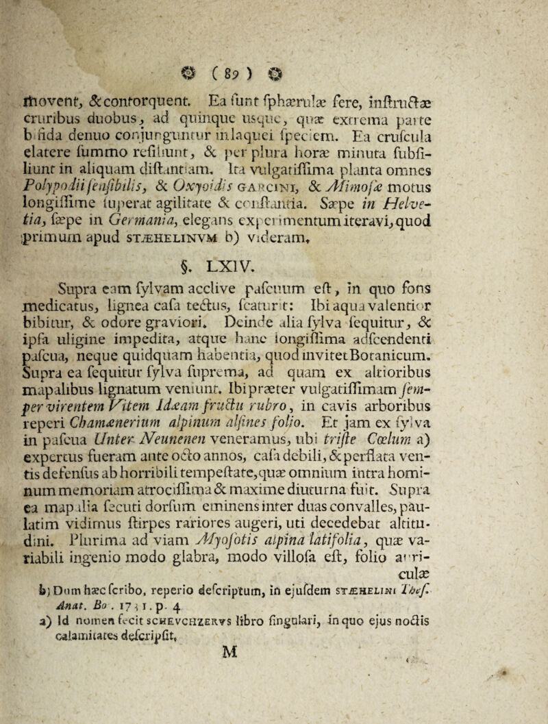 fhovent, & contorquent. Ea funt fphantite fere, inftrufte cruribus duobus, ad quinque usque, quae extrema parte b fida denuo conjunguntur in laquei fpedem. Ea crufcula elatere ftimmo refihunt, & per plura hora? minuta fubfi- liunt in aliquam diftanuam. Ita vulgatiflima planta omnes Polypodii fenfibilisj & Oxyoidis garcini, & Afimojk motus longiilime iuperat agilitate & conflantia. Saepe in Helve¬ tia, tepe in Germania, elegans expei 'mentum iteravi; quod ;primum apud sttehelinvm b) videram* §* LX1V. Supra eam fylvam acclive pafcuum eft, in quo fons medicatus, lignea cafa tedtus, icatur t: Ibi aqua valentior bibitur, & odore graviori* Deinde alia fylva fequitur* Sc ipfa uligine impedita, atque hanc iongiffima adfcendenti pafcua, neque quidquam habentia, quod invitet Botanicum* Supra ea fequitur fylva fuprema, ad quam ex altioribus mapalibus lignatum veniunt* Ibipraeter vulgatiflimam fem- per virentem Vitem Idseam fructu rubro, in cavis arboribus reperi Chamrenerium ajpinum alfines folio. Et jam ex fylva in pafcua Linter Neunenen veneramus, ubi trijle Coelum a) expercus fueram ante odto annos, cafa debili, 5c perflata ven¬ tis defendis ab horribili tempeftatc,quae omnium intra homi¬ num memoriam atrociffima & maxime diuturna fuit. Supra ea map ilia fecuti dorfum eminens inter duas convalles, pau- Litim vidimus ftirpes rariores augeri, uti decedebat altitu¬ dini* Plurima ad viam AfjoJotis alpina latifolia, quae va¬ riabili ingenio modo glabra, modo villofa eft, folio anri- W cute b) Dum haec feribo, reperio deferiptum, in ejafdem st.ehelin( Thef. Anat. Bo . 17 i i. p- 4 a) Id nomen fecit schevchzervs libro lingulari, In quo ejus nodis calamitates defcripfit, M . * . ,