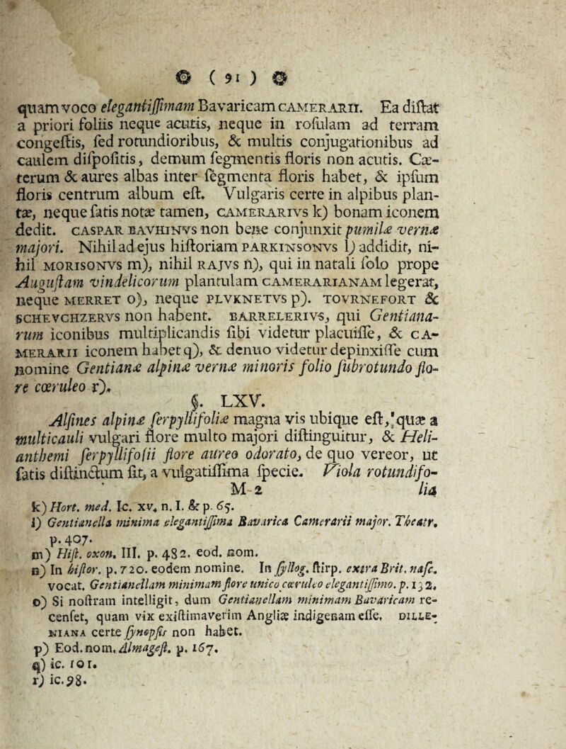 quam voco elegantiffimam Bavaricam camerarii. Ea diftat a priori foliis neque acutis, neque in rofulam ad terram congeftis, fed rotundioribus, & multis conjugationibus ad caulem difpofitis, demum fegmentis floris non acutis. Ce¬ terum & aures albas inter legmenta floris habet, & ipfum floris centrum album eft. Vulgaris certe in alpibus plan¬ tae, neque fatis notae tamen, camerarivs k) bonam iconem dedit, caspar bavhinvs non bene conjunxit pumiU vern& majori. Nihil ad ejus hiftoriam parkitstsonvs 1) addidit, ni¬ hil morisonvs m), nihil rajvs n), qui in natali foto prope Augujlam 'Vindelicorum plantulam camerarianam legerat, neque merret o), neque plvknetvs p). tovrnefort & schevchzervs non habent, barrelerivs, qui Gentiana¬ rum iconibus multiplicandis fibi videtur placuifle, & ca¬ merarii iconem habet q), & denuo videtur depinxiffe cum nomine Gentiana alfuue vern<e minoris folio fubrotundo flo¬ re coeruleo r), f. LXV. Alfines alpin£ ferpyllifolU magna vis ubique eft,'qua; a multicauli vulgari flore multo majori diftinguitur, & Heli- antbemi ferpjUifofii flore aureo odorato, de quo vereor, ut fatis diiunctum fit, a vuigatiflima fpecie. Viola rotundifo- M 2 ' lia k) Hort. med. Ic. xv4 n. I. & p. 65. i) Genti anello. minima degantijfima Bav.irica Camerarii major. T/ieatr* p, 407* *n) Hift. oxon. III. p. 482. eod. uom. n) Ia kijlor. p. 720. eodem nomine. Ia fyllog. ftirp. extra Brit. nafc. vocat. Gentianellam minimamfiore unico coeruleo degantijjimo. p, 132, ©) Si noftram intelligit, dum Gentiandlam minimam Bavaricam re- cenfet, quam vix exiftimaverim Angliae indigenam elle, diele- kiana certe fynepfis non habet. p) Eod.nom, Almageft. p. 157. q) ic. to r* r) ic,98'