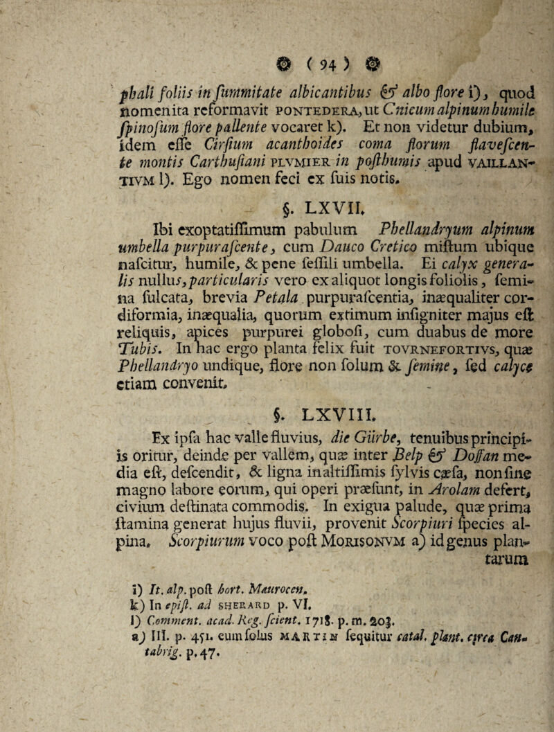 pbali foliis in fummitate albicantibus & albo florei), quod nomen ita reformavit pontedera, ut Cnkum alpinum bumilt fpinofum flore pallente vocaret k). Et non videtur dubium, idem eife Cirfium acantboides coma florum flavefeen- te montis Cartbufiani plvmier in pofthumis apud vaillan- tivm 1). Ego nomen feci cx fuis notis. . - §. LXVII. Ibi exoptatifftmum pabulum Phellandryum alpinum umbella purpurafeente, cum Dauco Cretico miftum ubique tiafeitur, humile, & pene feffili umbella. Ei calyx genera¬ lis nuUus, particularis vero ex aliquot longis foliolis, femi¬ na falcata, brevia Petala purpuraicentia, inasqualiter cor- diformia, inaequalia, quorum extimum infigniter majus ell reliquis, apices purpurei globofi, cum duabus de more Tubis. In nae ergo planta felix fuit tovrnefortivs, quas Pbellandryo undique, flore non folum & femine, fed calyce etiam convenit, §. Lxvni, Ex ipfa hac valle fluvius, die Giirbe, tenuibus principi¬ is oritur, deinde per vallem, qua; inter Belp & Doffan me¬ dia eft, defeendit, & ligna inaitiflimis fylvis casfa, nonfine magno labore eorum, qui operi praefunt, in Arolam defert, civium deftinata commodis. In exigua palude, quas prima flamina generat hujus fluvii, provenit Scorpiuri fpecies al- pina» Scorpiurum voco poft Morisonvm a) id genus plan¬ tarum I) It. alp. poft bort. M/turocen. k) In epifl. ad sherard p. VI. 1} Comment. ac ad. Rfg. [cient. 1718- p. m. SO|. a) III. p. 4)i. eumfolus martjm fequitur eat ah piam. circa Cati- tabrig. p. 47.